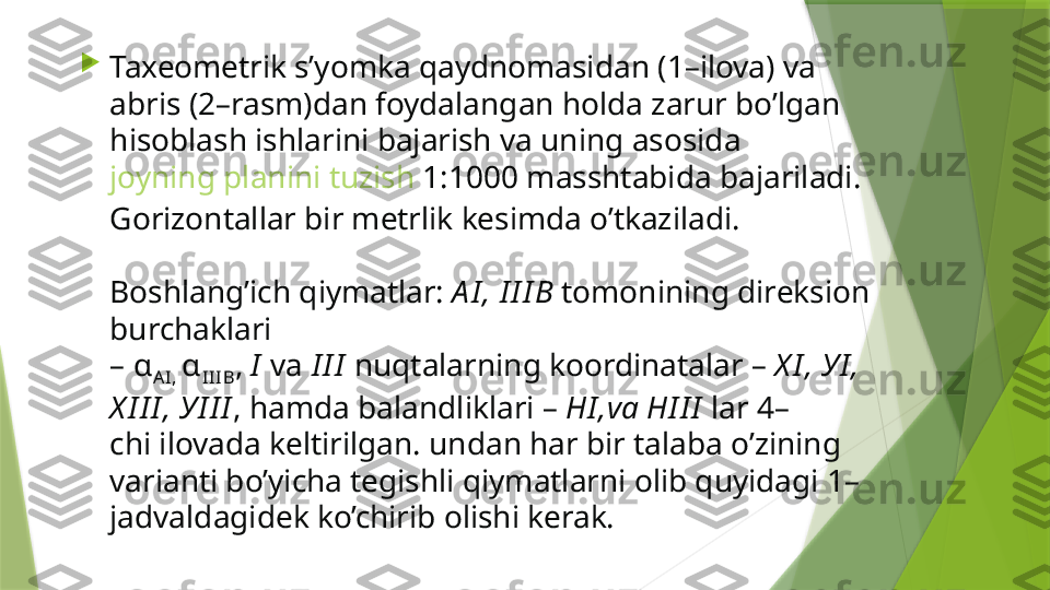 
Taxeometrik s’yomka qaydnomasidan (1–ilova) va 
abris (2–rasm)dan foydalangan holda zarur bo’lgan 
hisoblash ishlarini bajarish va uning asosida 
joyning planini tuzish  1:1000  masshtabida bajariladi. 
Gorizontallar bir metrlik kesimda o’tkaziladi.
Boshlang’ich qiymatlar:  А I , I I I В   tomonining direksion 
burchaklari 
–  α
AI ,  α
II IB ,  I   v а  I I I  nuqtalarning koordinatalar –  Х I ,  У I , 
Х I I I ,  У I I I , hamda balandliklari –  Н I , va  Н I I I  lar 4–
chi ilovada keltirilgan. undan har bir talaba o’zining 
varianti bo’yicha tegishli qiymatlarni olib quyidagi 1–
jadvaldagidek ko’chirib olishi kerak.                 