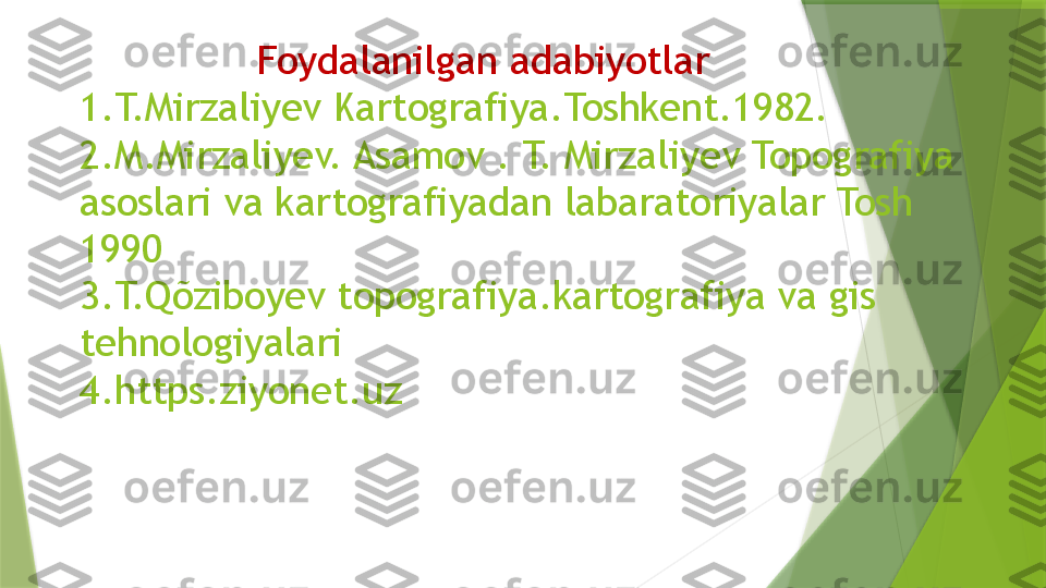                 Foydalanilgan   adabiyotlar
1.T.Mirzaliyev Kartografiya.Toshkent.1982.
2.M.Mirzaliyev. Asamov . T. Mirzaliyev Topografiya 
asoslari va kartografiyadan labaratoriyalar Tosh 
1990
3.T.Qõziboyev topografiya.kartografiya va gis 
tehnologiyalari 
4.https.ziyonet.uz                 