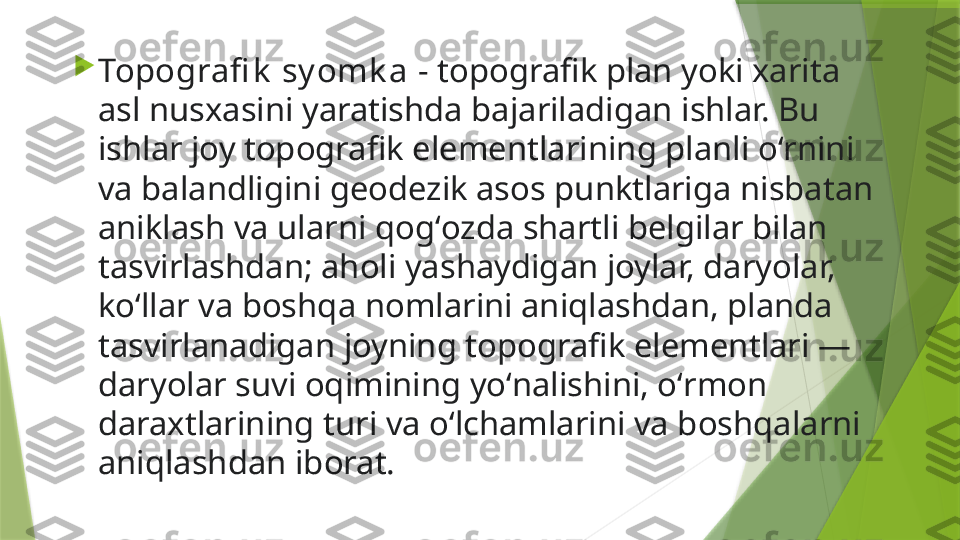 
Topografi k  sy omk a  - topografik plan yoki xarita 
asl nusxasini yaratishda bajariladigan ishlar. Bu 
ishlar joy topografik elementlarining planli oʻrnini 
va balandligini geodezik asos punktlariga nisbatan 
aniklash va ularni qogʻozda shartli belgilar bilan 
tasvirlashdan; aholi yashaydigan joylar, daryolar, 
koʻllar va boshqa nomlarini aniqlashdan, planda 
tasvirlanadigan joyning topografik elementlari — 
daryolar suvi oqimining yoʻnalishini, oʻrmon 
daraxtlarining turi va oʻlchamlarini va boshqalarni 
aniqlashdan iborat.                 