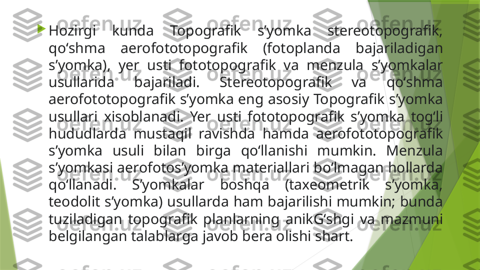 
Hozirgi  kunda  Topografik  sʼyomka  stereotopografik, 
qoʻshma  aerofototopografik  (fotoplanda  bajariladigan 
sʼyomka),  yer  usti  fototopografik  va  menzula  sʼyomkalar 
usullarida  bajariladi.  Stereotopografik  va  qoʻshma 
aerofototopografik sʼyomka eng asosiy Topografik sʼyomka 
usullari  xisoblanadi.  Yer  usti  fototopografik  sʼyomka  togʻli 
hududlarda  mustaqil  ravishda  hamda  aerofototopografik 
sʼyomka  usuli  bilan  birga  qoʻllanishi  mumkin.  Menzula 
sʼyomkasi aerofotosʼyomka materiallari boʻlmagan hollarda 
qoʻllanadi.  Sʼyomkalar  boshqa  (taxeometrik  sʼyomka, 
teodolit sʼyomka) usullarda ham bajarilishi mumkin; bunda 
tuziladigan  topografik  planlarning  anikGʻshgi  va  mazmuni 
belgilangan talablarga javob bera olishi shart.                 