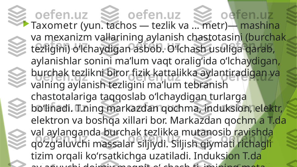 
Taxomet r  (yun. tachos — tezlik va ... metr)— mashina 
va mexanizm vallarining aylanish chastotasini (burchak 
tezligini) oʻlchaydigan asbob. Oʻlchash usuliga qarab, 
aylanishlar sonini maʼlum vaqt oraligʻida oʻlchaydigan, 
burchak tezlikni biror fizik kattalikka aylantiradigan va 
valning aylanish tezligini maʼlum tebranish 
chastotalariga taqqoslab oʻlchaydigan turlarga 
boʻlinadi. T.ning markazdan qochma, induksion, elektr, 
elektron va boshqa xillari bor. Markazdan qochm a T.da 
val aylanganda burchak tezlikka mutanosib ravishda 
qoʻzgʻaluvchi massalar siljiydi. Siljish qiymati richagli 
tizim orqali koʻrsatkichga uzatiladi. Induksion T.da 
aylanuvchi doimiy magnit oʻlchash tizimining metall 
stakani (diski) da tokni induksiyalaydi.                 