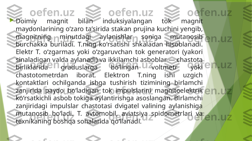 
Doimiy  magnit  bilan  induksiyalangan  tok  magnit 
maydonlarining oʻzaro taʼsirida stakan prujina kuchini yengib, 
magnitning  minutdagi  aylanishlar  soniga  mutanosib 
burchakka  buriladi.  T.ning  koʻrsatishi  shkaladan  hisoblanadi. 
Elektr  T.  oʻzgarmas  yoki  oʻzgaruvchan  tok  generatori  (yakori 
sinaladigan valda aylanadi) va ikkilamchi asboblar — chastota 
birliklarida  graduslarga  boʻlingan  voltmetr  yoki 
chastotometrdan  iborat.  Elektron  T.ning  ishi  uzgich 
kontaktlari  ochilganda  ishga  tushirish  tizimining  birlamchi 
zanjirida  paydo  boʻladigan  tok  impulslarini  magnitoelektrik 
koʻrsatkichli asbob tokiga aylantirishga asoslangan. Birlamchi 
zanjiridagi  impulslar  chastotasi  dvigatel  valining  aylanishiga 
mutanosib  boʻladi.  T.  avtomobil,  aviatsiya  spidometrlari  va 
texnikaning boshqa sohalarida qoʻllanadi.                 