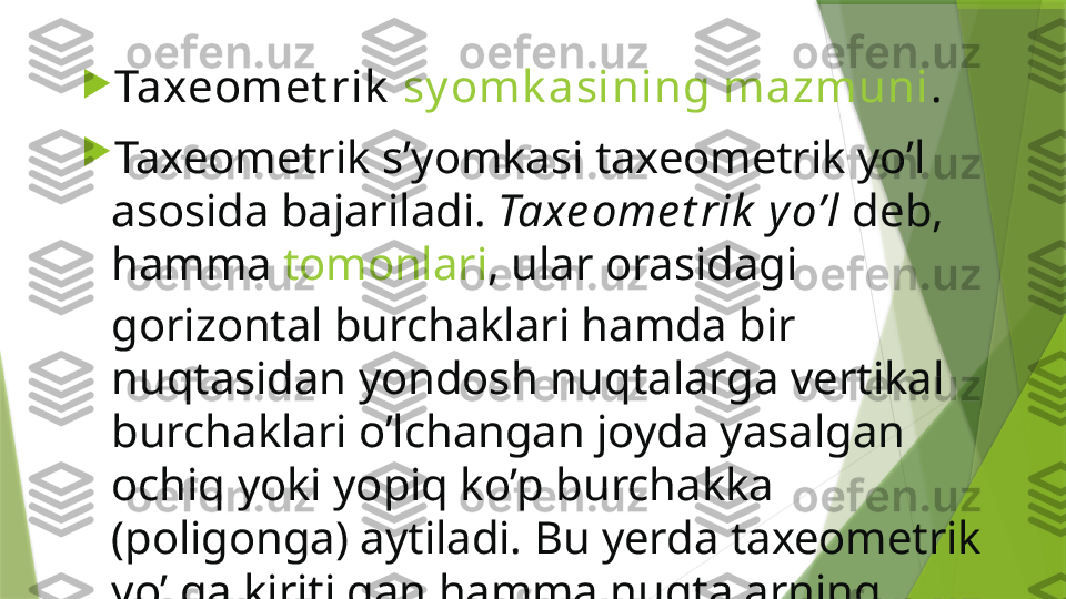 
Taxeomet rik   sy omk asining mazmuni .

Taxeometrik s’yomkasi taxeometrik yo’l 
asosida bajariladi.  Taxe ome t rik  yo’l  deb, 
hamma  tomonlari , ular orasidagi 
gorizontal burchaklari hamda bir 
nuqtasidan yondosh nuqtalarga vertikal 
burchaklari o’lchangan joyda yasalgan 
ochiq yoki yopiq ko’p burchakka 
(poligonga) aytiladi. Bu yerda taxeometrik 
yo’lga kiritilgan hamma nuqtalarning 
planli va  balandlik holatlari aniqlanadi .                 