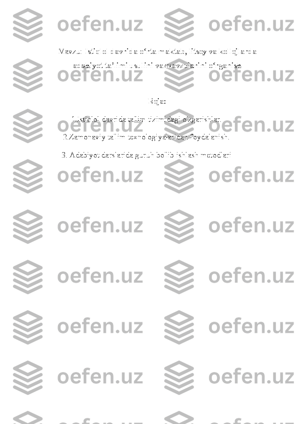 Mavzu:  Istiqlol davrida o rta maktab, litsey va kollejlardaʻ
adabiyot ta’limi usulini va mavzularini o rganish	
ʻ
Reja:
1.Istiqlol davrida ta'lim tizimidagi o'zgarishlar.
2.Zamonaviy ta'lim texnologiyalaridan foydalanish.
3. Adabiyot darslarida guruh bo'lib ishlash metodlari
   