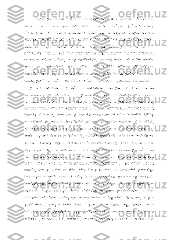 Bugun   yurtimizda   kichik   bir   sohadan   tortib   xalq   turmushi   farovonligi
uchun   muhim   ahamiyat   kasb   etishi   mumkin   bо’lgan   yо’nalishlardagi
о’zgarishlar,   islohotlar   shu   qadar   shiddat   bilan   amalga   oshirilayotirki,   shu
vatanga qondosh har qanday millat kishisi, bunday tarixiy о’zgarishlarga loqayd
qarab   turolmaydi.   Davlatimiz   rahbari   istiqboldagi   taraqqiyotning   kafolati   ilm
ahli va ziyolilar faoliyati bilan chambarchas bog’liq ekanini  har  bir  uchrashuv,
murojaatlarida   ta’kidlab,   uning   rivojlanishi,   taraqqiy   etishi   uchun   bir   qancha
qaror   va   farmonlarni   qabul   qildi.   ―2017–2021   yillarda   O’zbekiston
Respublikasini rivojlantirishning beshta ustuvor yo’nalishi bo’yicha “Harakatlar
strategiyasi”   ham   ta’lim   va  о’qitish   sifatini   baholashning   xalqaro   standartlarini
joriy   etish   asosida   oliy   ta’lim   muassasalari   faoliyatining   sifati   hamda
samaradorligini   oshirish,   ilmiy-tadqiqot   va   innovatsiya   faoliyatini
rag’batlantirish,   ilmiy   va   innovatsiya   yutuqlarini   amaliyotga   joriy   etishning
samarali mexanizmlarini yaratish borasida juda dolzarb masalalar bо’yicha aniq,
hayotiy  islohotlar,   ularni   amalga   oshirish   mexanizmlari   belgilab  berildi.  Milliy
metodikani   va   maktab   darslikarini   xalqaro   standartlar   asosida   isloh   qilish,
ta’limdagi mavjud muammolarni sekin astalik bilan bartaraf etish kabi masalalar
davlat   siyosati   darajasiga   ko‘tarilib,   nufuzli   davralarda   ko‘p   bora   muhokama
qilindi.   Bunday   xayrli   harakatlar   farzandlarimizning   jahon   standartlarida
belgilangan mezonlar asosida bilim olishlariga, о’zbek tili va adabiyoti ta’limida
ham   xalqaro   standartlardan   milliy   strategik   maqsadlarimizga   moslarini   tanlab,
izchil  joriy qilishga,  ta’limda yanada  samarali  natijalarni  qо’lga kiritish  uchun,
avvalo,   xorijiy   tajriba   asosida   uning   ilmiy   va   metodik   asoslarini   yaratishga
imkoniyatlar   ochib   berdi.   Bunday   islohotlar,   ayniqsa   yoshlarning   maqsadli
harakatlariga   rag’bat   berish   barobarida   о’z   kuchiga   ishonish   hissini   ham
uyg’otdi.   Bugun   adabiyot   fanini   o’qitishga   yangicha   yondoshuvlar,   talablar
о’quvchilarda   ham   adabiyotga   munosabatini   o   ‘zgartirdi.   Xususan,   bugun
yoshlarimiz   adabiyot   fanini   faqat   oliy   ta’lim   muassasalariga   kirish   uchun
bо’ladigan   test   sinovlariga   tayyorgarlik   nuqtai   nazaridan   emas,   balki   о’z
tafakkuri, tasavvuri, didi, saviyasi, umuman, ma’naviy qarashlarini  yuksaltirish 