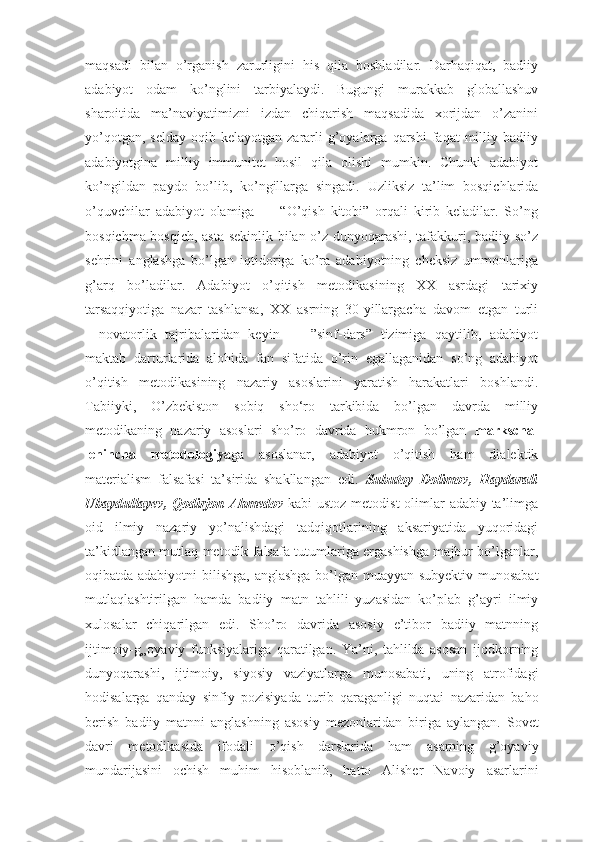 maqsadi   bilan   о’rganish   zarurligini   his   qila   boshladilar.   Darhaqiqat,   badiiy
adabiyot   odam   kо’nglini   tarbiyalaydi.   Bugungi   murakkab   globallashuv
sharoitida   ma’naviyatimizni   izdan   chiqarish   maqsadida   xorijdan   о’zanini
yо’qotgan,  selday  oqib  kelayotgan zararli  g’oyalarga  qarshi  faqat   milliy  badiiy
adabiyotgina   milliy   immunitet   hosil   qila   olishi   mumkin.   Chunki   adabiyot
kо’ngildan   paydo   bо’lib,   kо’ngillarga   singadi.   Uzliksiz   ta’lim   bosqichlarida
о’quvchilar   adabiyot   olamiga   ―   “О’qish   kitobi”   orqali   kirib   keladilar.   Sо’ng
bosqichma bosqich, asta sekinlik bilan о’z dunyoqarashi, tafakkuri, badiiy sо’z
sehrini   anglashga   bо’lgan   iqtidoriga   kо’ra   adabiyotning   cheksiz   ummonlariga
g’arq   bо’ladilar.   Adabiyot   o’qitish   metodikasining   XX   asrdagi   tarixiy
tarsaqqiyotiga   nazar   tashlansa,   XX   asrning   30-yillargacha   davom   etgan   turli
―novatorlik   tajribalaridan   keyin   ―   ”sinf-dars”   tizimiga   qaytilib,   adabiyot
maktab   darturlarida   alohida   fan   sifatida   o’rin   egallaganidan   so’ng   adabiyot
o’qitish   metodikasining   nazariy   asoslarini   yaratish   harakatlari   boshlandi.
Tabiiyki,   O’zbekiston   sobiq   sho‘ro   tarkibida   bo’lgan   davrda   milliy
metodikaning   nazariy   asoslari   shо’ro   davrida   hukmron   bo’lgan   markscha-
lenincha   metodologiya ga   asoslanar,   adabiyot   о’qitish   ham   dialektik
materialism   falsafasi   ta’sirida   shakllangan   edi.   Subutoy   Dolimov,   Haydarali
Ubaydullayev, Qodirjon Ahmedov   kabi ustoz metodist  olimlar  adabiy ta’limga
oid   ilmiy   nazariy   yо’nalishdagi   tadqiqotlarining   aksariyatida   yuqoridagi
ta’kidlangan mutlaq metodik   falsafa tutumlariga ergashishga majbur bо’lganlar,
oqibatda adabiyotni  bilishga,   anglashga bо’lgan muayyan subyektiv munosabat
mutlaqlashtirilgan   hamda   badiiy   matn   tahlili   yuzasidan   kо’plab   g’ayri   ilmiy
xulosalar   chiqarilgan   edi.   Shо’ro   davrida   asosiy   e’tibor   badiiy   matnning
ijtimoiy-g„oyaviy   funksiyalariga   qaratilgan.   Ya’ni,   tahlilda   asosan   ijodkorning
dunyoqarashi,   ijtimoiy,   siyosiy   vaziyatlarga   munosabati,   uning   atrofidagi
hodisalarga   qanday   sinfiy   pozisiyada   turib   qaraganligi   nuqtai   nazaridan   baho
berish   badiiy   matnni   anglashning   asosiy   mezonlaridan   biriga   aylangan.   Sovet
davri   metodikasida   ifodali   о’qish   darslarida   ham   asarning   g’oyaviy
mundarijasini   ochish   muhim   hisoblanib,   hatto   Alisher   Navoiy   asarlarini 