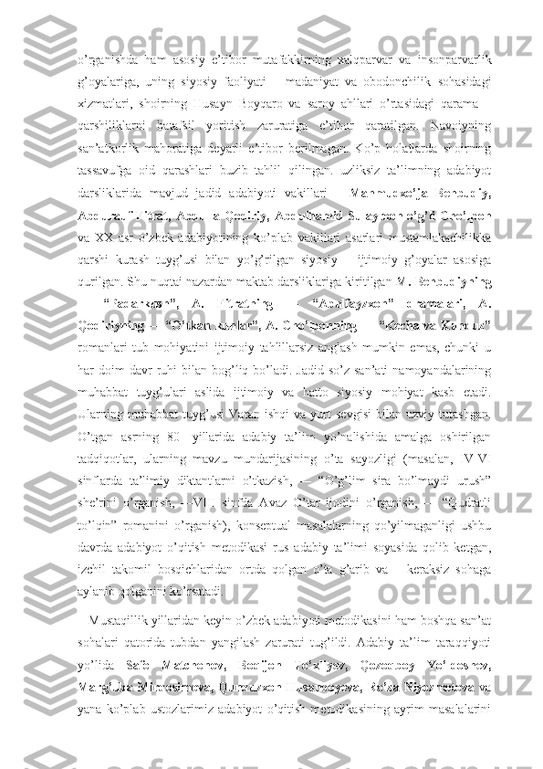 о’rganishda   ham   asosiy   e’tibor   mutafakkirning   xalqparvar   va   insonparvarlik
g’oyalariga,   uning   siyosiy   faoliyati   –   madaniyat   va   obodonchilik   sohasidagi
xizmatlari,   shoirning   Husayn   Boyqaro   va   saroy   ahllari   о’rtasidagi   qarama   –
qarshiliklarni   batafsil   yoritish   zaruratiga   e’tibor   qaratilgan.   Navoiyning
san’atkorlik   mahoratiga   deyarli   e’tibor   berilmagan.   Kо’p   holatlarda   shoirning
tassavufga   oid   qarashlari   buzib   tahlil   qilingan.   uzliksiz   ta’limning   adabiyot
darsliklarida   mavjud   jadid   adabiyoti   vakillari   –   Mahmudxо’ja   Behbudiy,
Abdurauf   Fitrat,  Abdulla  Qodiriy,   Abdulhamid  Sulaymon  о’g’li  Chо’lpon
va   XX   asr   о’zbek   adabiyotining   kо’plab   vakillari   asarlari   mustamlakachilikka
qarshi   kurash   tuyg’usi   bilan   yо’g’rilgan   siyosiy   –   ijtimoiy   g’oyalar   asosiga
qurilgan. Shu nuqtai nazardan maktab darsliklariga   kiritilgan  M. Behbudiyning
―   “Padarkush”,   A.   Fitratning   ―   “Abulfayzxon”   dramalari,   A.
Qodiriyning ― “О’tkan kunlar”, A. Chо’lponning ― “Kecha va Kunduz”
romanlari   tub   mohiyatini   ijtimoiy   tahlillarsiz   anglash   mumkin   emas,   chunki   u
har  doim  davr   ruhi   bilan bog’liq bо’ladi. Jadid  sо’z  san’ati   namoyandalarining
muhabbat   tuyg’ulari   aslida   ijtimoiy   va   hatto   siyosiy   mohiyat   kasb   etadi.
Ularning   muhabbat   tuyg’usi   Vatan   ishqi   va   yurt   sevgisi   bilan   uzviy   tutashgan.
О’tgan   asrning   80-   yillarida   adabiy   ta’lim   yо’nalishida   amalga   oshirilgan
tadqiqotlar,   ularning   mavzu   mundarijasining   о’ta   sayozligi   (masalan,   IV-VI
sinflarda   ta’limiy   diktantlarni   о’tkazish,   ―   “О’g’lim   sira   bо’lmaydi   urush”
she’rini   о’rganish,   ―VIII   sinfda   Avaz   О’tar   ijodini   о’rganish,   ―   “Qudratli
tо’lqin”   romanini   о’rganish),   konseptual   masalalarning   qо’yilmaganligi   ushbu
davrda   adabiyot   о’qitish   metodikasi   rus   adabiy   ta’limi   soyasida   qolib   ketgan,
izchil   takomil   bosqichlaridan   ortda   qolgan   o’ta   g’arib   va   ―keraksiz   sohaga
aylanib qolganini kо’rsatadi.
   Mustaqillik yillaridan keyin о’zbek adabiyoti metodikasini ham boshqa san’at
sohalari   qatorida   tubdan   yangilash   zarurati   tug’ildi.   Adabiy   ta’lim   taraqqiyoti
yо’lida   Safo   Matchonov,   Boqijon   Tо’xliyev,   Qozoqboy   Yо’ldoshev,
Marg’uba Mirqosimova, Qunduzxon Husanboyeva, Ro’za Niyozmetova   va
yana   kо’plab   ustozlarimiz   adabiyot   о’qitish   metodikasining   ayrim   masalalarini 