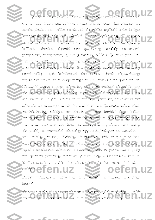          Bugun ta’limi rivojlangan kо’plab xorijiy mamlakatlarda adabiyot о’qitilish,
shu   jumladan   badiiy   asar   tahliliga   yondashuvlarda   bizdan   farq   qiladigan   bir
qancha   jihatlari   bor.   Ta’lim   standartlari   о’quvchilar   egallashi   lozim   bо’lgan
kompetensiyalarni   belgilaydi.   Ulardagi   kompetensiyalar   aniq   va   obyektiv
belgilanib,   spiralsimon   shaklda   rivojlanib   boradigan   kichik   kompetensiyalarga
bо’linadi.   Masalan,   о’quvchi   asar   syujetining   tarkibiy   elementlari ,
(perspektiva,   retrospektiva,...),   badiiy   asardagi   stilistik   figuralar   (metafora,
metonimiya kabi), ayrim epizodlarning badiiy matn mazmuniga ta’sirini izohlay
olish   kо’nikmalariga   ega   bо’ladilar.   Shuningdek,   standartlar   о’quvchida   badiiy
asarni   tо’liq   о’qish   kо’nikmasini   shakllantiradi.   Bunda   о’qituvchilarga
о’quvchilar о’qishi uchun tavsiya qilingan mualliflar va asarlar rо’yxati beriladi.
О’qituvchi   tavsiya   qilingan   rо’yxatdagi   adiblar   va   asarlarni   о’quvchilarining
qiziqishlari   va   qobiliyatlarini   hisobga   olgan   holda   о’zi   tanlaydi.   Bunda   о’quv
yili   davomida   о’tilgan   asarlar   soni   muhim   rol   о’ynamaydi,   tanlangan   asarlar
tо’liq о’qiladi va badiiy matn atroflicha tahlil qilinadi. Qolaversa, kо’plab g’arb
mamlakatlaridagi   adabiyot   darsliklarida   ―   “asar   haqida”   degan   bо’lim
berilmaydi,   balki   savol   va   topshiriqlar   vositasida   о’quvchining   asarga
munosabati   shakllantiriladi.   Savol   va   topshiriqlarning   о’quvchilarni   asarga
qiziqtirishi, asar mazmunini tushunishga tayyorlashi, badiiy matnni tushunish —
tahlil   qilishga,   mustaqil   fikrlashga,   badiiy   asar   ustida   chuqur   mushohada
yuritishga,   adabiyotni   san’atning   boshqa   turlari,   boshqa   fanlar   va   о’quvchi
hayoti   bilan   aloqasini   ta’minlash,   о’quvchida   og’zaki   va   yozma   nutqni,   ijodiy
qobiliyatni   rivojlantirishga   qaratilganligi   bilan   о’ziga   xos   ahamiyat   kasb   etadi.
Xorijda   adabiyot   о’qitilishining   bizdan   farq   qiladigan   yana   bir   jihati   –
adabiyot
о’qitish   metodikasida   badiiy   matn   bilan   ishlashning   muayyan   bosqichlari
( asarni
о’qishdan   oldin,   о’qish   davomida   va   о’qishdan   keyin )   mavjudligi.   Har   bir
bosqichning   о’z   maqsadi   va   uslublari   bor.   О’qishdan   oldingi   mashqlar 