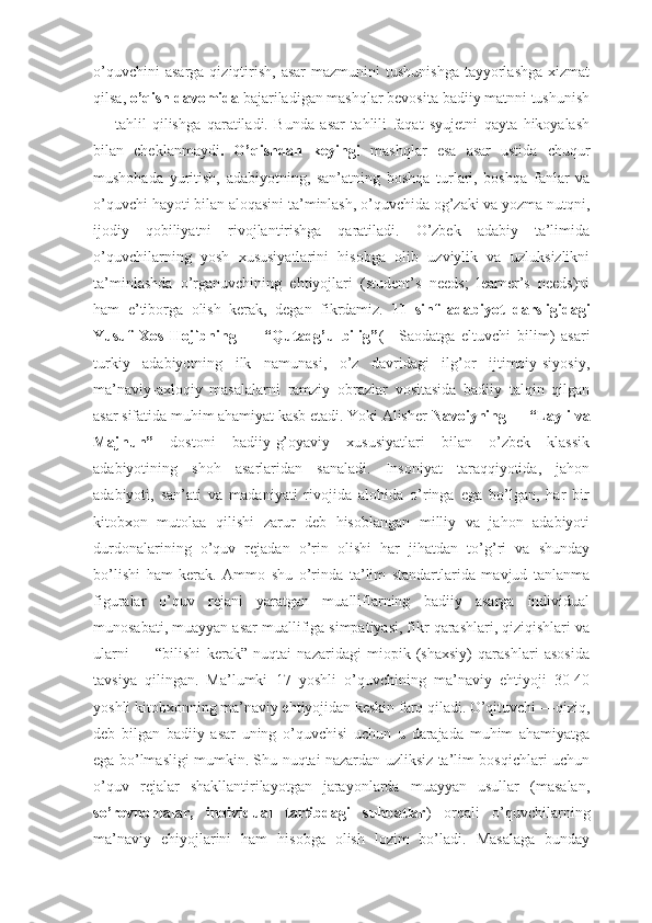 о’quvchini   asarga  qiziqtirish,  asar  mazmunini   tushunishga  tayyorlashga  xizmat
qilsa,  о’qish davomida  bajariladigan mashqlar bevosita badiiy matnni tushunish
—   tahlil   qilishga   qaratiladi.   Bunda   asar   tahlili   faqat   syujetni   qayta   hikoyalash
bilan   cheklanmaydi .   О’qishdan   keyingi   mashqlar   esa   asar   ustida   chuqur
mushohada   yuritish,   adabiyotning,   san’atning   boshqa   turlari,   boshqa   fanlar   va
о’quvchi hayoti bilan aloqasini ta’minlash, о’quvchida og’zaki va yozma nutqni,
ijodiy   qobiliyatni   rivojlantirishga   qaratiladi.   О’zbek   adabiy   ta’limida
о’quvchilarning   yosh   xususiyatlarini   hisobga   olib   uzviylik   va   uzluksizlikni
ta’minlashda   о’rganuvchining   ehtiyojlari   (student’s   needs;   learner’s   needs)ni
ham   e’tiborga   olish   kerak,   degan   fikrdamiz.   11   sinf   adabiyot   darsligidagi
Yusuf   Xos   Hojibning   ―   “Qutadg’u   bilig” (―Saodatga   eltuvchi   bilim)   asari
turkiy   adabiyotning   ilk   namunasi,   о’z   davridagi   ilg’or   ijtimoiy-siyosiy,
ma’naviy-axloqiy   masalalarni   ramziy   obrazlar   vositasida   badiiy   talqin   qilgan
asar sifatida muhim ahamiyat kasb etadi. Yoki Alisher  Navoiyning ― “Layli va
Majnun”   dostoni   badiiy-g’oyaviy   xususiyatlari   bilan   о’zbek   klassik
adabiyotining   shoh   asarlaridan   sanaladi.   Insoniyat   taraqqiyotida,   jahon
adabiyoti,   san’ati   va   madaniyati   rivojida   alohida   о’ringa   ega   bо’lgan,   har   bir
kitobxon   mutolaa   qilishi   zarur   deb   hisoblangan   milliy   va   jahon   adabiyoti
durdonalarining   о’quv   rejadan   о’rin   olishi   har   jihatdan   tо’g’ri   va   shunday
bо’lishi   ham   kerak.   Ammo   shu   о’rinda   ta’lim   standartlarida   mavjud   tanlanma
figuralar   о’quv   rejani   yaratgan   mualliflarning   badiiy   asarga   individual
munosabati, muayyan asar muallifiga simpatiyasi, fikr qarashlari, qiziqishlari va
ularni   ―   “bilishi   kerak”   nuqtai   nazaridagi   miopik   (shaxsiy)   qarashlari   asosida
tavsiya   qilingan.   Ma’lumki   17   yoshli   о’quvchining   ma’naviy   ehtiyoji   30-40
yoshli kitobxonning ma’naviy ehtiyojidan keskin farq qiladi. О’qituvchi ―qiziq,
deb   bilgan   badiiy   asar   uning   о’quvchisi   uchun   u   darajada   muhim   ahamiyatga
ega bо’lmasligi mumkin. Shu nuqtai nazardan uzliksiz ta’lim bosqichlari uchun
о’quv   rejalar   shakllantirilayotgan   jarayonlarda   muayyan   usullar   (masalan,
sо’rovnomalar,   individual   tartibdagi   suhbatlar )   orqali   о’quvchilarning
ma’naviy   ehiyojlarini   ham   hisobga   olish   lozim   bо’ladi.   Masalaga   bunday 
