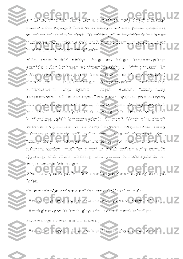 yondashuv,   birinchidan,   badiiy   asar   va   о’quvchi   ma’naviy   ehtiyoji   о’rtasidagi
mutanosiblikni   vujudga   keltiradi   va   bu   adabiyot   darslarini   yanada   qiziqarliroq
va jonliroq bо’lishini ta’minlaydi. Ikkinchidan, ta’lim bosqichlarida badiiy asar
mutolaasiga erkin yondashuv shakllanadi. Yurtimizda amal qilayotgan adabiyot
bо’yicha umumiy о’rta ta‘limning Davlat 
ta‘lim   standartlarida14   adabiyot   faniga   xos   bо’lgan   kompetensiyalarga
yetarlicha   e’tibor   berilmagan   va   pirovardida   adabiyot   о’zining   mustaqil   fan
sifatida   mavqeini   yо’qotib,   boshqa   fanlarda   (ona   tili,   chet   tili,   ijtimoiy   fanlar)
о’quvchilarda     shakllantiriladigan   kompetensiyalarni   rivojlantirishga
kо’maklashuvchi   fanga   aylanib     qolgan.   Masalan,   “adabiy–nutqiy
kompetensiyalar”   sifatida   nomlangan   “badiiy   asar     syujetini   qayta   hikoyalay
oladi”,   “tasvirlangan   voqea-hodisalar,   obrazlar   tizimini   о’zgalarga   tushuntirib
bera   oladi”     kompetensiyalari   aslida   nutqning   о’qib   tushunish   va   gapirish
kо’nikmalariga tegishli  kompetensiyalar  bо’lib, ona tili, ikkinchi  til va chet  tili
darslarida   rivojlantiriladi   va   bu   kompetensiyalarni   rivojlantirishda   adabiy
tushunchalar   va   adabiy   tahlil   usullari   hech   qanday   rol   о’ynamaydi.   Zero,
“adabiy-nutqiy   kompetensiya”   tushunchasining   о’zi   mavjud   emas   va   bu
tushuncha   standart     mualliflari   tomonidan   о’ylab   topilgan   sun‘iy   atamadir.
Qiyoslang:   chet   tillarni   bilishning   Umumyevropa   kompetensiyalarida   B1
darajasi uchun kо’zda tutilgan.
Misol   uchun,   adabiyot   fani   fani   orqali   o’quvchilarda   quyidagi   adabiyot
faniga 
oid kompetensiyalarni shakllantirish maqsad qilinishi mumkin :
- Asarning qaysi tur va janrga mansubligini aniqlay oladi va tushuntirib beradi;
- Asardagi asosiy va ikkilamchi g’oyalarini tushunadi, asarda ko’tarilgan 
muammolarga o’z munosabatini bildiradi;
- Asardagi ochiq aytilgan fikrlarni va tagma‘nolarni ilg’aydi, asardan xulosalar  