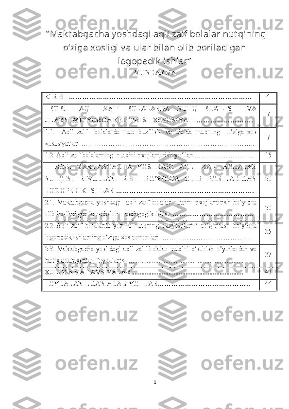  “ Mak t abgacha y oshdagi  aqli zaif bolalar nut qining
o‘ziga xosligi v a ular bilan olib boriladigan
logopedik  ishlar ”  
MUNDARIJA
KIRISH ……………………………………………………………………… 4
I   BOB.   AQLI   ZAIF   BOLALARDA   NUTQ   BUZILISHI   VA
ULARNI   ME ’ YORGA   KELTIRISH   XUSUSIYATI  ……………………. 7
1.1. Aqli   zaif     bolalarda   nutq   buzilishi   va   ularda   nutqning     o ‘ ziga   xos
xususiyatlari   ………………………………………………………………….. 7
1.2. Aqli zaif bolalarning  nutqini rivojlantirish yo’llari ……………………... 1 5
II   BOB .   MAKTABGACHA   YOSHDAGI   AQLI   ZAIF   BOLALAR
NUTQINI   RIVOJLANTIRISH   BO‘YICHA   OLIB   BORILADIGAN
LOGOPEDIK   ISHLAR   ……………………………………………………. 20
2.1.   Maktabgacha   yoshdagi     a qli   zaif   bolalar   nutqini   rivojlantirish   bo‘yicha
olib boriladigan korreksion – pedagogik ishlar  ……………………………… 2 0
2.2   Aqli   zaif   bolalarda   yozma   nutqning   buzilishlarini   to‘g‘rilash   bo‘yicha
logopedik ishlarning o‘ziga xos tomonlari    ………………………………… 3 5
2.3.   Maktabgacha   yoshdagi   aqli   zaif   bolalar   nutqini   o‘stirish   o ’ yinlardan   va
badiy   adabiyotdan   foydalanish ……............................................................ 3 7
XULOSA VA TAVSIYALAR.................................................................. 42
FOYDALANILGAN ADABIYOTLAR ………………………………….. 44
1 
