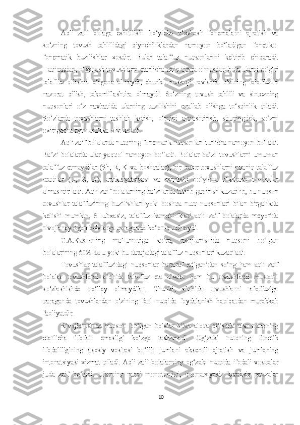 Aqli   zaif   bolaga   eshitilishi   bo‘yicha   o‘xshash   fonemalarni   ajratish   va
so‘zning   tovush   tahlilidagi   qiynchiliklardan   namoyon   bo‘ladigan   fonetiko-
fonematik   buzilishlar   xosdir.   Bular   talaffuz   nuqsonlarini   keltirib   chiqaradi.
Haqiqatdan, o‘xshash tovushlarni etarlicha aniq ajrata olmasdan bola ularni to‘g‘ri
talaffuz   qilishni   o‘rgana   olmaydi,   chunki   mustaqil   ravishda   o‘zining   talaffuzini
nazorat   qilish,   takomillashtira   olmaydi.   So‘zning   tovush   tahlili   va   sintezning
nuqsonlari   o‘z   navbatida   ularning   tuzilishini   egallab   olishga   to‘sqinlik   qiladi.
So‘zlarda   tovushlarni   tashlab   ketish,   o‘rnini   almashtirish,   shuningdek,   so‘zni
oxirigacha aytmaslikka olib keladi.
Aqli zaif bolalarda nutqning fonematik nuqsonlari turlicha namoyon bo‘ladi.
Ba’zi   bolalarda   ular   yaqqol   namoyon   bo‘ladi.   Bolalar   ba’zi   tovushlarni   umuman
talaffuz  etmaydilar  (Sh,  R,   K  va  boshqalar),  bir   qator  tovushlarni  noaniq  talaffuz
etadilar   (L,   Z,   B),   artikulyatsiyasi   va   eshitishi   bo‘yicha   o‘xshash   tovushlar
almashtiriladi. Aqli zaif bolalarning ba’zilarda tutilib gapirish kuzatilib, bu nuqson
tovushlar   talaffuzining   buzilishlari   yoki   boshqa   nutq   nuqsonlari   bilan   birgalikda
kelishi   mumkin.   SHubxasiz,   talaffuz   kamchiliklari   aqli   zaif   bolalarda   meyorida
rivojlanayotgan bolalarga qaraganda ko‘proq uchraydi.
G.A.Kashening   ma’lumotiga   ko‘ra,   rivojlanishida   nuqsoni   bo‘lgan
bolalarining 60% da u yoki bu darajadagi talaffuz nuqsonlari kuzatiladi.
Tovushlar   talaffuzidagi   nuqsonlar   bartaraf   etilganidan   so‘ng   ham   aqli   zaif
bolalar   tovushlarni   alohida   talaffuz   eta   olsalar   ham   bu   tovushlarni   mustaqil
so‘zlashishda   qo‘llay   olmaydilar.   Chunki,   alohida   tovushlarni   talaffuziga
qaraganda   tovushlardan   o‘zining   faol   nutqida   foydalanish   haqiqatdan   murakkab
faoliyatdir.
Rivojlanishida   nuqsoni   bo‘lgan   bolalar   bilan   aloqa   qilishda   ular   nutqining
etarlicha   ifodali   emasligi   ko‘zga   tashlanadi.   Og‘zaki   nutqning   fonetik
ifodaliligining   asosiy   vositasi   bo‘lib   jumlani   aksentli   ajratish   va   jumlaning
intonatsiyasi   xizmat   qiladi.  Aqli   zaif  bolalarning  og‘zaki   nutqida  ifodali  vositalar
juda   zaif   bo‘ladi.   Ularning   nutqi   monotonligi,   intonatsiyasiz   keraksiz   pauzalar
10 