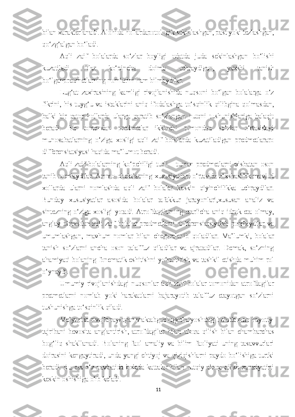 bilan xarakterlanadi. Alohida hollardapotologik sekinlashgan, past yoki tezlashgan,
qo‘zg‘algan bo‘ladi.
Aqli   zaif   bolalarda   so‘zlar   boyligi   odatda   juda   sekinlashgan   bo‘lishi
kuzatiladi.   Ular   ko‘pincha   doimo   uchraydigan,   yaxshi   tanish
bo‘lganpredmetlarning nomlarini ham bilmaydilar. 
Lug‘at   zaxirasining   kamligi   rivojlanishida   nuqsoni   bo‘lgan   bolalarga   o‘z
fikrini,   his   tuyg‘u   va   istaklarini   aniq   ifodalashga   to‘sqinlik   qilibgina   qolmasdan,
balki   bir   qator   hollarda   ularga   qaratib   so‘zlangan   nutqni   tushunishlariga   halaqit
beradi.   Bir   tomondan   predmetlar   ikkinchi   tomondan   so‘zlar   o‘rtasidagi
munosabatlarning   o‘ziga   xosligi   aqli   zaif   bolalarda   kuzatiladigan   predmetlararo
differensiatsiyasi haqida ma’lumot beradi.
Aqli   zaif   bolalarning   ko‘pchiligi   turli   -   tuman   predmetlarni   nisbatan   oson
tanib nomlaydilar. Ammo obektlarning xususiyatlari o‘rtasida o‘xshashlik mavjud
xollarda   ularni   nomlashda   aqli   zaif   bolalar   keskin   qiyinchilikka   uchraydilar.
Bunday   xususiyatlar   asosida   bolalar   tafakkur   jarayonlari,xususan   analiz   va
sintezning   o‘ziga   xosligi   yotadi.   Atrofdagilarning   etarlicha   aniq   idrok   eta   olmay,
anglay  olmasdan   aqli   zaif   bolalar  predmetlarni   differensiatsiyalab   nomlaydilar  va
umumlashgan,   mavhum   nomlar   bilan   chegaralanib   qoladilar.   Ma’lumki,   bolalar
tanish   so‘zlarni   ancha   oson   talaffuz   qiladilar   va   ajratadilar.   Demak,   so‘zning
ahamiyati bolaning fonematik eshitishni  yo‘naltirish va tashkil  etishda muhim rol
o‘ynaydi. 
Umumiy   rivojlanishdagi   nuqsonlar   aqli   zaif   bolalar   tomonidan   atrofdagilar
pretmetlarni   nomlab   yoki   harakatlarni   bajarayotib   talaffuz   etayotgan   so‘zlarni
tushunishga to‘sqinlik qiladi.
Me’yorida rivojlanayotgan maktabgachagacha yoshdagi bolada nutq hayotiy
tajribani   bevosita   anglantirish,   atrofdagilar   bilan   aloqa   qilish   bilan   chambarchas
bog‘liq   shakllanadi.   Bolaning   faol   amaliy   va   bilim   faoliyati   uning   tasavvurlari
doirasini  kengaytiradi, unda yangi  ehtiyoj  va qiziqishlarni  paydo bo‘lishiga turtki
beradi. Bu esa o‘z navbatida bolada kattalar  bilan nutqiy aloqa qilish zaruriyatini
keskin oshishiga olib keladi.
11 