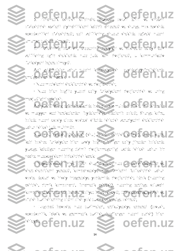 5.   Fonematik   eshitish   ko‘pincha   buziladi;   ovozli   tahlil   va   sintezni
o‘zlashtirish   sezilarli   qiyinchiliklarni   keltirib   chiqaradi   va   shunga   mos   ravishda
savodxonlikni   o‘zlashtiradi;   aqli   zaiflikning   chuqur   shaklida   og‘zaki   nutqni
umuman tushuna olmaydi; 
6.   Fikrlashning   buzilishi,   diqqatning   pasayishi   va   boshqalar   tufayli   aqli
zaiflikning   og‘ir   shakllarida   nutq   juda   kam   rivojlanadi,   u   kommunikativ
funktsiyani bajara olmaydi. 
Aqli   zaif   bolalar   uchun   nutqini   korreksiyalash     quyidagi   yo‘nalishlarda
amalga oshirilishi kerak: 
• Nutq motivlarini shakllantirish va rivojlantirish; 
•   Nutq   bilan   bog‘liq   yuqori   aqliy   funksiyalarni   rivojlantirish   va   uning
mavjudligini aniqlash. 
Aqliy zaiflikning og‘ir shakllarida bola nutqsiz muloqot qilish, imo-ishoralar
va   muayyan   xatti-harakatlardan   foydalanishga   odatlanib   qoladi;   Shunga   ko‘ra,
bolada   nutqni   asosiy   aloqa   vositasi   sifatida   ishlatish   zaruriyatini   shakllantirish
uchun ishlash juda muhimdir. 
Nutq - bu fikrlash, idrok etish (shu jumladan eshitish, ko‘rish), diqqat, xotira
kabi   boshqa   funksiyalar   bilan   uzviy   bog‘liq   bo‘lgan   aqliy   jihatdan   bolalarda
yuzaga   keladigan   nutqning   tizimli   rivojlanmaganligi   ustida   ishlash   uchun   bir
nechta mutaxassislarni birlashtirish kerak:
•   Neyropsixolog   "miya"   bilan   shug‘ullanadi,   nutq   uchun   imkoniyatlar   va
shart-sharoitlarni   yaratadi,   kompensatsiya   mexanizmlarini   faollashtirish   uchun
vosita   dasturi   va   hissiy   integratsiya   yordamida   rivojlantirish;   idrok   (nutqning
eshitish,   ritmik   komponenti,   fonematik   eshitish),   nutqning   tartibga   soluvchi
komponenti   va   umuman   barcha   faoliyat   bilan   ishlaydi;   O‘z   navbatida,   yozish   va
o‘qish buzilishlarining oldini olish yoki tuzatishni amalga oshiradi; 
•   Logoped   bevosita   nutq   tuzilmalari,   artikulyatsiya   apparati   (tovush,
savodxonlik,   leksik   va   grammatik   tuzilish,   bog‘langan   nutqni   qurish)   bilan
ishlaydi; 
14 