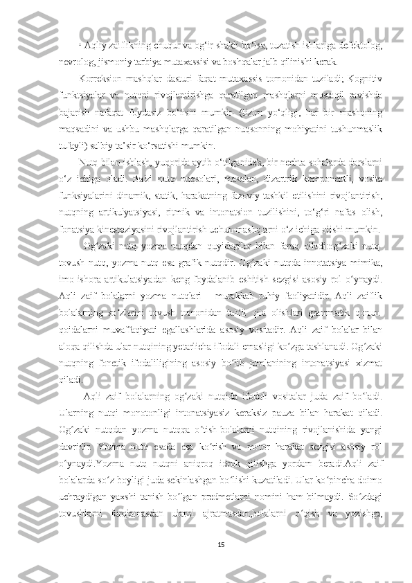 • Aqliy zaiflikning chuqur va og‘ir shakli bo‘lsa, tuzatish ishlariga defektolog,
nevrolog, jismoniy tarbiya mutaxassisi va boshqalar jalb qilinishi kerak. 
Korreksion   mashqlar   dasturi   faqat   mutaxassis   tomonidan   tuziladi;   Kognitiv
funktsiyalar   va   nutqni   rivojlantirishga   qaratilgan   mashqlarni   mustaqil   ravishda
bajarish   nafaqat   foydasiz   bo‘lishi   mumkin   (tizim   yo‘qligi,   har   bir   mashqning
maqsadini   va   ushbu   mashqlarga   qaratilgan   nuqsonning   mohiyatini   tushunmaslik
tufayli) salbiy ta’sir ko‘rsatishi mumkin. 
Nutq bilan ishlash, yuqorida aytib o‘tilganidek, bir nechta sohalarda darslarni
o‘z   ichiga   oladi.   Ba'zi   nutq   nuqsolari,   masalan,   dizartrik   komponentli,   vosita
funksiyalarini   dinamik,   statik,   harakatning   fazoviy   tashkil   etilishini   rivojlantirish,
nutqning   artikulyatsiyasi,   ritmik   va   intonatsion   tuzilishini,   to‘g‘ri   nafas   olish,
fonatsiya kinesteziyasini rivojlantirish uchun mashqlarni o‘z ichiga olishi mumkin.
Og zaki   nutq   yozma   nutqdan   quyidagilar   bilan   faraq   qiladi:og zaki   nutq-ʻ ʻ
tovush   nutq,   yozma   nutq   esa   grafik   nutqdir.   Og zaki   nutqda   innotatsiya   mimika,	
ʻ
imo-ishora   artikulatsiyadan   keng   foydalanib   eshitish   sezgisi   asosiy   rol   o ynaydi.	
ʻ
Aqli   zaif   bolalarni   yozma   nutqlari   -   murakkab   ruhiy   faoliyatidir.   Aqli   zaiflik
bolalarning   so zlarini   tovush   tomonidan   tahlil   qila   olishlari   grammatik   qonun-	
ʻ
qoidalarni   muvaffaqiyati   egallashlarida   asosiy   vositadir.   Aqli   zaif   bolalar   bilan
aloqa qilishda ular nutqining yetarlicha ifodali emasligi ko zga tashlanadi. Og zaki	
ʻ ʻ
nutqning   fonetik   ifodaliligining   asosiy   bo lib   jumlanining   intonatsiyasi   xizmat	
ʻ
qiladi.
Aqli   zaif   bolalarning   og zaki   nutqida   ifodali   vositalar   juda   zaif   bo ladi.	
ʻ ʻ
Ularning   nutqi   monotonligi   intonatsiyasiz   keraksiz   pauza   bilan   harakat   qiladi.
Og zaki   nutqdan   yozma   nutqqa   o tish-bolalarni   nutqining   rivojlanishida   yangi	
ʻ ʻ
davridir.   Yozma   nutq   esada   esa   ko rish   va   motor   harakat   sezgisi   asosiy   rol	
ʻ
o ynaydi.Yozma   nutq   nutqni   aniqroq   idrok   qilishga   yordam   beradi.Aqli   zaif	
ʻ
bolalarda so z boyligi juda sekinlashgan bo lishi kuzatiladi. Ular ko pincha doimo	
ʻ ʻ ʻ
uchraydigan   yaxshi   tanish   bo lgan   predmetlarni   nomini   ham   bilmaydi.   So zdagi	
ʻ ʻ
tovushlarni   farqlamasdan   ularni   ajratmasdan,bolalarni   o qish   va   yozishga,	
ʻ
15 