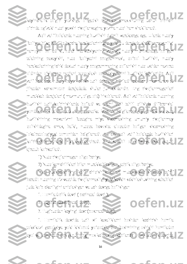 keyinchalik   to g ri   yozishga   o rgatish   mumkin   emas.shuning   uchun   birinchiʻ ʻ ʻ
o rinda og zaki nutqi yaxshi rivojlansagina yozma nutqi ham shakllanadi. 	
ʻ ʻ
Aqli zaif  bolalarda nutqning buzilishi  tizimli xarakterga ega. Ularda nutqiy
faoliyat bilan bog liq barcha harakatlarining u yoki bu darajada shakllanmaganligi	
ʻ
namoyon   bo ladi-ki,   bular   mativatsiyaning   zaifligi,   nutqiy   munosabatga   bo lgan	
ʻ ʻ
talabning   pasayishi,   nutq   faoliyatini   programmasi,   qo pol   buzilishi,   nutqiy	
ʻ
harakatlarining ichki dasturi nutqiy programmaning qo lanishi nutq ustidan nazorat	
ʻ
oldindan   o ylangan   natijani   taqqoslash   operatsiyalarini   buzilishi   kabilaridir.   Aqli	
ʻ
zaif   bolalarda   nutqiy   bayon   qilish   turli   darajada   buziladi   masalan,   mazmunan   til
jihatdan   sensomotor   darajadada   shular   jumlasidandir.   Eng   rivojlanmaganlari
murakkab darajalari ( mazmun, tilga oid) hisoblanadi. Aqli zaif bolalarda nutqning
buzilishi   turli   ko rinishlarda   bo ladi   va   ularni   turli   tahlil   qilishda   differensial	
ʻ ʻ
yondoshishni   talab   etadi.   Simptomatika   kasallik   belgilarining   yig indisi   va   nutq	
ʻ
buzilishining   mexanizmi   faqatgina   miya   sistemasining   umumiy   rivojlanmay
qolishidagina   emas,   balki,   nutqqa   bevosita   aloqador   bo lgan   sistemasining	
ʻ
lokalpatologiyasi   tomonidan   belgilanadi.   Bu   esa   aqli   zaif   bolalarda   buzlishlari
ko rinishini   yanada   murakkablashtiradi.   Shu   sababli   oligofreniya   ikki   guruhi	
ʻ
ajratub ko rsatiladi. 	
ʻ
1) Nutq rivojlanmagan oligofreniya 
2) Nutq kamchiliklari bilan murakkablashgan, atipik oligofreniya. 
Nutq   nuqsonlarining   kelib   chiqish   sabablari   mutaxasislar   shunday   ta’rif
beradi: nutqning o z vaqtida rivojlanmasligi yoki keskin sekinlashuvining sabablari	
ʻ
juda ko p ekanligini aniqlashgan va uch davrga bo lishgan 	
ʻ ʻ
1. Homiladorlik davri ( perinatal davri ); 
2. Tug ruq davri (natal davri); 	
ʻ
3. Tug ruqdan keyingi davr (postnatal davr); 
ʻ
1.   Homilalik   davrida   turli   xil   kasaliklarni   boshdan   kechirish   homila
toksikozi   gepoksiya   yoki   kislorod   yo qotish,   qon   bosimining   oshishi   homilador	
ʻ
ayol va homilador qon guruhining mos kelmasligi kabilardir. Homiladorlik davrida
16 