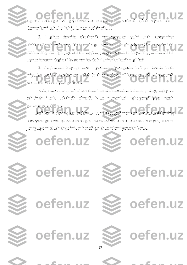 sigaret   alkologik   va   giyohmandlik   moddalarini   iste’mol   qilish   ayrim   dori-
darmonlarni qabul qilish juda qattiq ta’sir qiladi. 
2.   Tug ruq   davrida   akusherlik   patologiyalari   ya’ni   tosh   suyaginingʻ
kichkinaligi   homilaning   kindik   o qiga   o ralishi.   Tug ruqdan   oldin   suv   ketishi	
ʻ ʻ ʻ
homilaning   noto gri   joylashishi   tug ruq   jarayonida   bosh   miyaning   jarohatlanishi	
ʻ ʻ
tugruq jarayonidagi asfiksiya natijasida bolaning ko karib tug iladi. 	
ʻ ʻ
3.   Tug ruqdan   keyingi   davr-   1yoshdan   3yoshgacha   bo lgan   davrda   bosh	
ʻ ʻ
miyadan   turli   xil   jarohatlarni   olish   bosh   miyadagi   infeksiyalar   turli   xil   yuqumli
kasaliklar sababli yuzaga keladi. 
Nutq  nuqsonlarni   ta’rif   berishda   birinchi  navbatda   bolaning  ruhiy,  aqliy  va
eshitirish   idroki   tekshirib   olinadi.   Nutq   nuqsonlari   og ir-yengilligiga   qarab	
ʻ
guruhlarga bo linadi. 	
ʻ
Aqli zaif bolaning ota-onalari uzoq, mashaqqatli mehnat va mutaxassislarning
tavsiyalariga   amal   qilish   kerakligini   tushunishlari   kerak.   Bundan   tashqari,   bolaga
jamiyatga moslashishga imkon beradigan sharoitlarni yaratish kerak.
17 