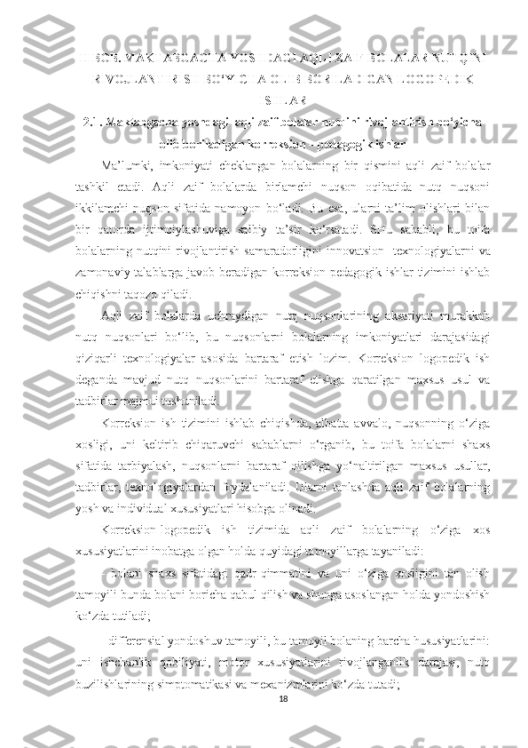 II BOB. MAKTABGACHA YOSHDAGI AQLI ZAIF BOLALAR NUTQINI
RIVOJLANTIRISH BO‘YICHA OLIB BORILADIGAN LOGOPEDIK
ISHLAR 
2.1. Maktabgacha yoshdagi  aqli zaif bolalar nutqini rivojlantirish bo‘yicha
olib boriladigan korreksion – pedagogik ishlar 
Ma’lumki,   imkoniyati   cheklangan   bolalarning   bir   qismini   aqli   zaif   bolalar
tashkil   etadi.   Aqli   zaif   bolalarda   birlamchi   nuqson   oqibatida   nutq   nuqsoni
ikkilamchi   nuqson   sifatida   namoyon   bo‘ladi.   Bu   esa,   ularni   ta’lim   olishlari   bilan
bir   qatorda   ijtimoiylashuviga   salbiy   ta’sir   ko‘rsatadi.   SHu   sababli,   bu   toifa
bolalarning nutqini  rivojlantirish samaradorligini  innovatsion    texnologiyalarni  va
zamonaviy talablarga javob beradigan korreksion-pedagogik ishlar tizimini ishlab
chiqishni taqozo qiladi. 
Aqli   zaif   bolalarda   uchraydigan   nutq   nuqsonlarining   aksariyati   murakkab
nutq   nuqsonlari   bo‘lib,   bu   nuqsonlarni   bolalarning   imkoniyatlari   darajasidagi
qiziqarli   texnologiyalar   asosida   bartaraf   etish   lozim.   Korreksion–logopedik   ish
deganda   mavjud   nutq   nuqsonlarini   bartaraf   etishga   qaratilgan   maxsus   usul   va
tadbirlar majmui tushuniladi. 
Korreksion   ish   tizimini   ishlab   chiqishda,   albatta   avvalo,   nuqsonning   o‘ziga
xosligi,   uni   keltirib   chiqaruvchi   sabablarni   o‘rganib,   bu   toifa   bolalarni   shaxs
sifatida   tarbiyalash,   nuqsonlarni   bartaraf   qilishga   yo‘naltirilgan   maxsus   usullar,
tadbirlar,   texnologiyalardan   foydalaniladi.   Ularni   tanlashda   aqli   zaif   bolalarning
yosh va individual xususiyatlari hisobga olinadi. 
Korreksion-logopedik   ish   tizimida   aqli   zaif   bolalarning   o‘ziga   xos
xususiyatlarini inobatga olgan holda quyidagi tamoyillarga tayaniladi: 
-   bolani   shaxs   sifatidagi   qadr-qimmatini   va   uni   o‘ziga   xosligini   tan   olish
tamoyili-bunda bolani boricha qabul qilish va shunga asoslangan holda yondoshish
ko‘zda tutiladi; 
- differensial yondoshuv tamoyili, bu tamoyil bolaning barcha hususiyatlarini:
uni   ishchanlik   qobiliyati,   motor   xususiyatlarini   rivojlanganlik   darajasi,   nutq
buzilishlarining simptomatikasi va mexanizmlarini ko‘zda tutadi; 
18 