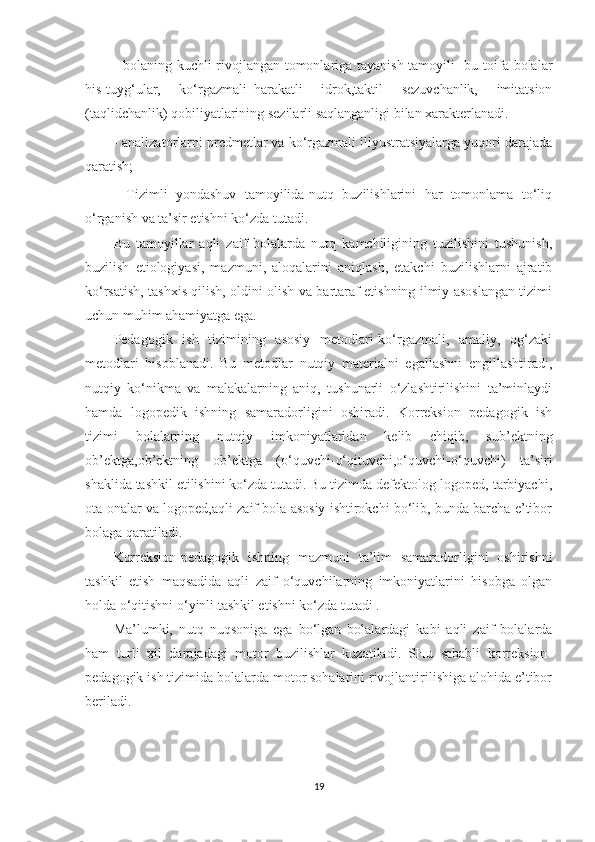 - bolaning kuchli rivojlangan tomonlariga tayanish tamoyili -bu toifa bolalar
his-tuyg‘ular,   ko‘rgazmali–harakatli   idrok,taktil   sezuvchanlik,   imitatsion
(taqlidchanlik) qobiliyatlarining sezilarli saqlanganligi bilan xarakterlanadi. 
- analizatorlarni predmetlar va ko‘rgazmali illyustratsiyalarga yuqori darajada
qaratish; 
-   Tizimli   yondashuv   tamoyilida-nutq   buzilishlarini   har   tomonlama   to‘liq
o‘rganish va ta’sir etishni ko‘zda tutadi. 
Bu   tamoyillar   aqli   zaif   bolalarda   nutq   kamchiligining   tuzilishini   tushunish,
buzilish   etiologiyasi,   mazmuni,   aloqalarini   aniqlash,   etakchi   buzilishlarni   ajratib
ko‘rsatish, tashxis qilish, oldini olish va bartaraf etishning ilmiy asoslangan tizimi
uchun muhim ahamiyatga ega. 
Pedagogik   ish   tizimining   asosiy   metodlari-ko‘rgazmali,   amaliy,   og‘zaki
metodlari   hisoblanadi.   Bu   metodlar   nutqiy   materialni   egallashni   engillashtiradi,
nutqiy   ko‘nikma   va   malakalarning   aniq,   tushunarli   o‘zlashtirilishini   ta’minlaydi
hamda   logopedik   ishning   samaradorligini   oshiradi.   Korreksion   pedagogik   ish
tizimi   bolalarning   nutqiy   imkoniyatlaridan   kelib   chiqib,   sub’ektning
ob’ektga,ob’ektning   ob’ektga   (o‘quvchi-o‘qituvchi,o‘quvchi-o‘quvchi)   ta’siri
shaklida tashkil etilishini ko‘zda tutadi. Bu tizimda defektolog-logoped, tarbiyachi,
ota-onalar va logoped,aqli zaif bola asosiy ishtirokchi bo‘lib, bunda barcha e’tibor
bolaga qaratiladi. 
Korreksion-pedagogik   ishning   mazmuni   ta’lim   samaradorligini   oshirishni
tashkil   etish   maqsadida   aqli   zaif   o‘quvchilarning   imkoniyatlarini   hisobga   olgan
holda o‘qitishni o‘yinli tashkil etishni ko‘zda tutadi . 
Ma’lumki,   nutq   nuqsoniga   ega   bo‘lgan   bolalardagi   kabi   aqli   zaif   bolalarda
ham   turli   xil   darajadagi   motor   buzilishlar   kuzatiladi.   SHu   sababli   korreksion-
pedagogik ish tizimida bolalarda motor sohalarini rivojlantirilishiga alohida e’tibor
beriladi. 
19 