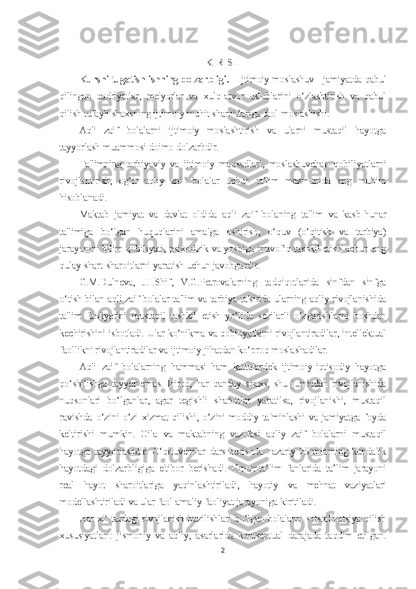 KIRISH
Kursni tugatish ishning dolzarbligi.     Ijtimoiy moslashuv - jamiyatda qabul
qilingan   qadriyatlar,   me'yorlar   va   xulq-atvor   uslublarini   o‘zlashtirish   va   qabul
qilish tufayli shaxsning ijtimoiy muhit sharoitlariga faol moslashishi. 
Aqli   zaif   bolalarni   ijtimoiy   moslashtirish   va   ularni   mustaqil   hayotga
tayyorlash muammosi doimo dolzarbdir. 
Ta'limning   tarbiyaviy   va   ijtimoiy   maqsadlari,   moslashuvchan   qobiliyatlarni
rivojlantirish,   og‘ir   aqliy   zaif   bolalar   uchun   ta'lim   mazmunida   eng   muhim
hisoblanadi. 
Maktab   jamiyat   va   davlat   oldida   aqli   zaif   bolaning   ta'lim   va   kasb-hunar
ta'limiga   bo‘lgan   huquqlarini   amalga   oshirish,   o‘quv   (o‘qitish   va   tarbiya)
jarayonini bilim qobiliyati, psixofizik va yoshiga muvofiq tashkil etish uchun eng
qulay shart-sharoitlarni yaratish uchun javobgardir. 
G.M.Dulneva,   J.I.Shif,   V.G.Petrovalarning   tadqiqotlarida   sinfdan   sinfga
o‘tish bilan aqli zaif bolalar ta'lim va tarbiya ta'sirida ularning aqliy rivojlanishida
ta'lim   faoliyatini   mustaqil   tashkil   etish   yo‘lida   sezilarli   o‘zgarishlarni   boshdan
kechirishini isbotladi. Ular ko‘nikma va qobiliyatlarni rivojlantiradilar, intellektual
faollikni rivojlantiradilar va ijtimoiy jihatdan ko‘proq moslashadilar.
Aqli   zaif   bolalarning   hammasi   ham   kattalardek   ijtimoiy-iqtisodiy   hayotga
qo‘shilishga   tayyor   emas.   Biroq,   har   qanday   shaxs,   shu   jumladan   rivojlanishida
nuqsonlari   bo‘lganlar,   agar   tegishli   sharoitlar   yaratilsa,   rivojlanishi,   mustaqil
ravishda   o‘zini   o‘zi   xizmat   qilishi,   o‘zini   moddiy   ta'minlashi   va   jamiyatga   foyda
keltirishi   mumkin.   Oila   va   maktabning   vazifasi   aqliy   zaif   bolalarni   mustaqil
hayotga   tayyorlashdir.   O‘qituvchilar   dars   berishda   nazariy   bilimlarning   kundalik
hayotdagi   dolzarbligiga   e'tibor   berishadi.   Umumta’lim   fanlarida   ta’lim   jarayoni
real   hayot   sharoitlariga   yaqinlashtiriladi,   hayotiy   va   mehnat   vaziyatlari
modellashtiriladi va ular faol amaliy faoliyat jarayoniga kiritiladi. 
Har xil turdagi  rivojlanish buzilishlari bo‘lgan bolalarni  sotsializatsiya  qilish
xususiyatlari:   jismoniy   va   aqliy,   asarlarida   kontseptual   darajada   taqdim   etilgan.
2 