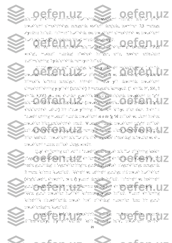 talaffuz   qilishning   monomorf   buzilishida   tovushlarni   noto‘g‘ri   talaffuz   qilish
tovushlarni   almashtirishga   qaraganda   sezilarli   darajada,   taxminan   2,5   martaga
ziyodroq   bo'ladi.   Polimorf   buzilishda   esa   tovushlarni   almashtirish   va   tovushlarni
buzib talaffuz qilish nisbatan bir xil miqdorda uchraydi.
Aqli   zaif   bolalarda   tovush   talaffuzidagi   buzilishlarning   navbatdagi   o‘ziga
xosligi,   mustaqil   nutqdagi   o‘xshash   bo‘lgan,   aniq,   ravshan   articulator
qurilmalarning foydalanishida namoyon bo‘ladi.
D.l.Orlovaning   ma’lumotlariga   ko‘ra,   yordamchi   maktablarning   1-sinfida
tovushlarni   mustaqil   nutqda   talaffuz   qila   olmaslik   va   undan   to‘g‘ri   foydalana
bilmaslik   ko‘proq   tarqalgan.   Birinchi   o   ‘quv   yili   davomida   tovushlarni
almashtirilishning yoyilishi (tarqalish) 3 martagacha kamayadi. (1-sinfda 34, 5%, 2
sinfda   8,7%).   Bu   esa   shundan   guvohlik   beradiki,   bolalarda   tovushlarni   to   ‘g‘ri
talaffuz qilishni shakllantirish uchun (tovushlaming artikulator qurilmalarini to‘g‘ri
shakllantirish   uchun)   bir   o‘quv   yilining   o   ‘zi   ham   kifoya   qilar   ekan.   2-sinf   o
‘quvchiIarining mustaqil nutqida tovushlarni  n o to ‘g ‘ri  qo'llash va ularni boshqa
tovushlar   bilan   aralashtirish   ortadi.   Mustaqil   nutqda   tovushlarni   to‘g‘ri   qo‘llash
aqli zaif bolalarda murakkab tarzda namoyon bo'ladi. Ularni bartaraf etish sekinlik
bilan kechadi. Tovushlarni talaffuz qila olish malakasi o‘rtasidagi tafovutlar va shu
tovushlarni nutqqa qo'llash ularga xosdir.
Quyi   sinflaming   aqli   zaif   o   ‘quvchilarida   tovush   talaffuz   qilishning   keskin
o‘zgarishlari   seziladi.   Yordamchi   sinflarning   1—2-sinflarida     tovushlaming   bir
necha guruhidagi o ‘zgarishlar birgina guruhdagi tovush  o'zgarishlariga qaraganda
2   marta   ko'proq   kuzatiladi.   Ikkinchi   va   uchinchi   guruhga   oid   tovush   buzilishlari
(sirg‘aluvchi,   shovqinli,   rv   a   /)   yuqori   darajada   bo‘ladi.   To‘rtinchi   va   beshinchi
guruh tovush buzilishlari nisbatan kamroq uchraydi. 3-sinfdan boshlab bir yoki
ikkita   guruh   tovushlar   buzilishi   ko‘proq   yoyilgan   bo‘ladi.   Yuqori   sinflaming
ko'pchilik   o'quvchilarida   tovush   hosil   qilishdagi   nuqsonlar   faqat   bir   guruh
tovushlardagina kuzatiladi.
Tovushlarni   ko‘plab   almashtirib   qo‘llash   nafaqat   nozik   motorik
differensiatsiya   qiyinchiliklaridan   kelib   chiqadi,   balki,   tovushlarni   eshitish
21 