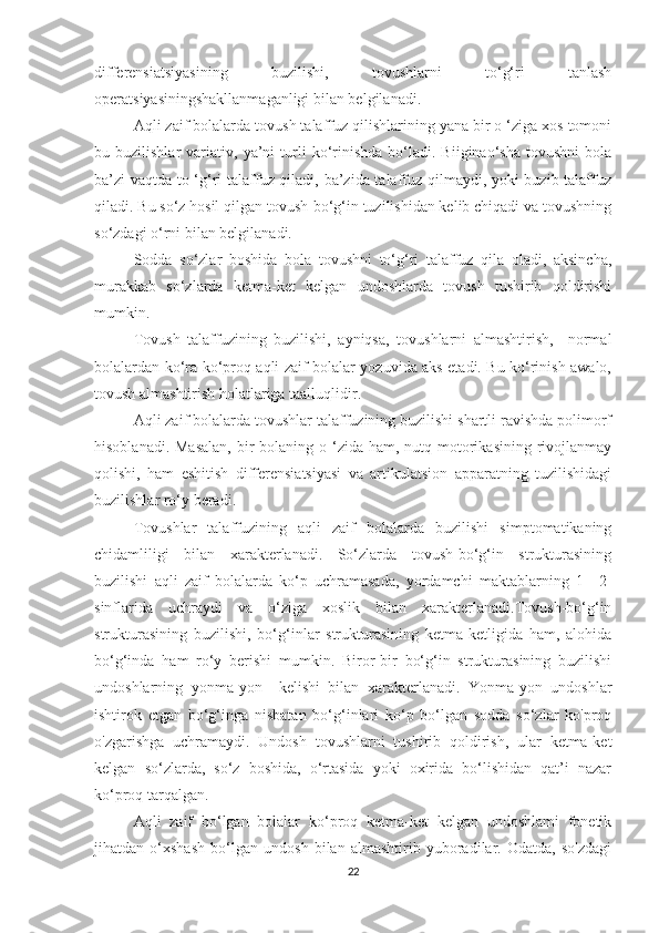 differensiatsiyasining   buzilishi,   tovushlarni   to‘g‘ri   tanlash
operatsiyasiningshakllanmaganligi bilan belgilanadi.
Aqli zaif bolalarda tovush talaffuz qilishlarining yana bir o ‘ziga xos tomoni
bu  buzilishlar   variativ,  ya’ni   turli   ko‘rinishda   bo‘ladi.  Biiginao‘sha   tovushni   bola
ba’zi vaqtda to ‘g‘ri talaffuz qiladi, ba’zida talaffuz qilmaydi, yoki buzib talaffuz
qiladi. Bu so‘z hosil qilgan tovush-bo‘g‘in tuzilishidan kelib chiqadi va tovushning
so‘zdagi o‘rni bilan belgilanadi.
Sodda   so‘zlar   boshida   bola   tovushni   to‘g‘ri   talaffuz   qila   oladi,   aksincha,
murakkab   so‘zlarda   ketma-ket   kelgan   undoshlarda   tovush   tushirib   qoldirishi
mumkin.
Tovush   talaffuzining   buzilishi,   ayniqsa,   tovushlarni   almashtirish,     normal
bolalardan ko‘ra ko‘proq aqli zaif bolalar yozuvida aks etadi. Bu ko‘rinish awalo,
tovush almashtirish holatlariga taalluqlidir.
Aqli zaif bolalarda tovushlar talaffuzining buzilishi shartli ravishda polimorf
hisoblanadi. Masalan,  bir  bolaning o ‘zida ham, nutq motorikasining  rivojlanmay
qolishi,   ham   eshitish   differensiatsiyasi   va   artikulatsion   apparatning   tuzilishidagi
buzilishlar ro‘y beradi.
Tovushlar   talaffuzining   aqli   zaif   bolalarda   buzilishi   simptomatikaning
chidamliligi   bilan   xarakterlanadi.   So‘zlarda   tovush-bo‘g‘in   strukturasining
buzilishi   aqli   zaif   bolalarda   ko‘p   uchramasada,   yordamchi   maktablarning   1—2-
sinflarida   uchraydi   va   o‘ziga   xoslik   bilan   xarakterlanadi.Tovush-bo‘g‘in
strukturasining   buzilishi,   bo‘g‘inlar   strukturasining   ketma-ketligida   ham,   alohida
bo‘g‘inda   ham   ro‘y   berishi   mumkin.   Biror-bir   bo‘g‘in   strukturasining   buzilishi
undoshlarning   yonma-yon     kelishi   bilan   xarakterlanadi.   Yonma-yon   undoshlar
ishtirok   etgan   bo‘g‘inga   nisbatan   bo‘g‘inlari   ko‘p   bo‘lgan   sodda   so‘zlar   ko'proq
o'zgarishga   uchramaydi.   Undosh   tovushlarni   tushirib   qoldirish,   ular   ketma-ket
kelgan   so‘zlarda,   so‘z   boshida,   o‘rtasida   yoki   oxirida   bo‘lishidan   qat’i   nazar
ko‘proq tarqalgan.
Aqli   zaif   bo‘lgan   bolalar   ko‘proq   ketma-ket   kelgan   undoshlami   fonetik
jihatdan   o‘xshash   bo‘lgan   undosh   bilan   almashtirib   yuboradilar.   Odatda,   so'zdagi
22 