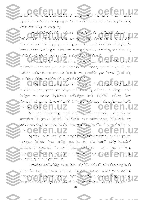 undoshlar   ketma-ket   kelganda,   birinchi   turgan   tovushni   almashtirish   ro‘y   beradi,
ayniqsa,   bu   so‘z   artikulatsiyasiga   ko‘ra   murakkab   so‘z   bo‘lsa,   (tramvay-tlamvay,
artist-atist, kostyum-koxtyum).
Tovush   almashtirish   ko‘proq   akustik   yoki   artikulator-akustik   o
‘xshashliklarning   belgilariga   kora   namoyon   bo‘ladi   (sh-x,   t-s,   k   -p,   k-t,   r-l).
Tovush   almashtirishning   ozgina   qismigina   artikulator   o‘xshashliklar     tufayli   ro‘y
beradi.   Ketma-ket   kelgan   undoshlarni   noto‘g‘ri   talaffuz   qilishning   sababi   bo‘lib,
so'zdagi undoshlami noaniq eshitib farqlay bilish hisoblanadi.
So‘zlardagi bo‘g‘in strukturasining buzilishi hatto butun bir bo‘g‘in tushirib
qoldirishda   ham   namoyon   boiadi   (televizor   —   tvizor,   qo‘lbolabala).   Bo‘g‘in
tushirib   qoldirish   asosan   so‘z   boshida   va   o‘rtasida   yuz   beradi   (kitob-tob,
qo‘zichoq-zichoq, mashina-shina, ayiqcha-iqcha).
Bo‘g‘in   strukturasining   buzilishi   faqatgina   3-5   murakkab   so‘zlardan
boshlab,   ko‘proq   yonma-yon   kelgan   undoshlarda   yuz   beradi.   Bolalarga   tanish
bo'lgan   va   tez-tez   foydalanib   turiladigan   ko‘p   bo‘g‘inli   so‘zlar,   kam
foydalaniladigan hamda yaxshi tanish bo‘lmagan so‘zlarga nisbatan kamroq buzib
talaffuz qilinadi.
Aqli   zaif   bolalaming   nutqi   ko‘p   hollarda   ma’nosiz,   tushunarsiz   va
emotsional   bo‘yoqsiz   bo‘ladi.   Ba’zilarida   nutq   sekinlashgan,   ba’zilarida   esa
tezlashgan,  shu bilan birga, bolalarining ovozi  past, ba’zilarining ovozi  chinqiroq
boladi.
Ayniqsa,   Daun   kasalligi   bilan  og‘rigan   bolalarda  nutqning   buzilishi   yaqqol
namoyon   bo‘ladi.   Nutq   tezligi   past   bo‘lishi,   o‘ta   kuchli   ruhiy   holatdagi
duduqlanish   kuzatiladi.   Bunday   bolalarda   disfoniya   —   ovoz   o'zgarishi   keng
tarqalgandir.   Ovoz   past   va   bo‘g‘iq;   nafas   olish,   ovoz,   artikulator   apparatining
koordinatsiyasi buzilgan bo‘ladi.
Tovushlar taiaffuzidagi nuqsonlarni to‘g ‘rilashni aqli zaif bolalaming idrok
qilish   faoliyatining   rivojlanishi   bilan   boglash,   qiyoslash,   analiz   va   sintezning
harakatlari bilan bog‘lash lozim. T o ‘g‘ri talaffuzdagi buzilishlarni to‘g‘rilashdagi
logopedik   ishlarda   qiyoslash   usulini   keng   Mqollaniladi.   Masalan,   tovushni   to
23 