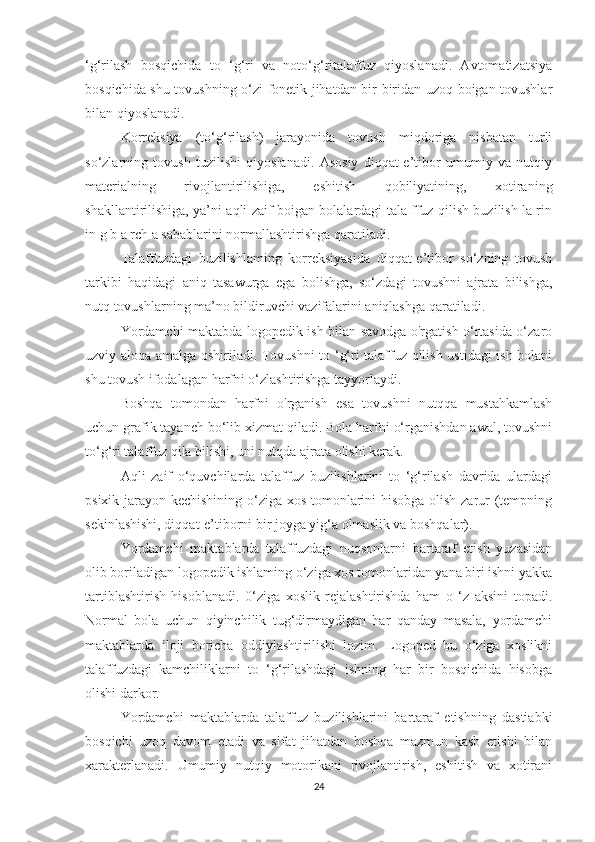 ‘g‘rilash   bosqichida   to   ‘g‘ri   va   noto‘g‘ritalaffuz   qiyoslanadi.   Avtomatizatsiya
bosqichida shu tovushning o‘zi fonetik jihatdan bir-biridan uzoq boigan tovushlar
bilan qiyoslanadi. 
Korreksiya   (to‘g‘rilash)   jarayonida   tovush   miqdoriga   nisbatan   turli
so‘zlarning   tovush   tuzilishi   qiyoslanadi.   Asosiy   diqqat-e’tibor   umumiy   va   nutqiy
materialning   rivojlantirilishiga,   eshitish   qobiliyatining,   xotiraning
shakllantirilishiga, ya’ni aqli zaif boigan bolalardagi tala ffuz qilish buzilish la rin
in g b a rch a sabablarini normallashtirishga qaratiladi.
Talaffuzdagi   buzilishlaming   korreksiyasida   diqqat-e’tibor   so‘zning   tovush
tarkibi   haqidagi   aniq   tasawurga   ega   bolishga,   so‘zdagi   tovushni   ajrata   bilishga,
nutq tovushlarning ma’no bildiruvchi vazifalarini aniqlashga qaratiladi.
Yordamchi maktabda logopedik ish bilan savodga o'rgatish o‘rtasida o‘zaro
uzviy aloqa amalga oshiriladi. Tovushni to ‘g‘ri talaffuz qilish ustidagi ish bolani
shu tovush ifodalagan harfni o‘zlashtirishga tayyorlaydi.
Boshqa   tomondan   harfni   o'rganish   esa   tovushni   nutqqa   mustahkamlash
uchun grafik tayanch bo‘lib xizmat qiladi. Bola harfni o‘rganishdan awal, tovushni
to‘g‘ri talaffuz qila bilishi, uni nutqda ajrata olishi kerak.
Aqli   zaif   o‘quvchilarda   talaffuz   buzilishlarini   to   ‘g‘rilash   davrida   ulardagi
psixik jarayon kechishining o‘ziga xos tomonlarini hisobga olish zarur (tempning
sekinlashishi, diqqat-e’tiborni bir joyga yig‘a olmaslik va boshqalar).
Yordamchi   maktablarda   talaffuzdagi   nuqsonlarni   bartaraf   etish   yuzasidan
olib boriladigan logopedik ishlaming o‘ziga xos tomonlaridan yana biri ishni yakka
tartiblashtirish   hisoblanadi.   0‘ziga   xoslik   rejalashtirishda   ham   o   ‘z   aksini   topadi.
Normal   bola   uchun   qiyinchilik   tug‘dirmaydigan   har   qanday   masala,   yordamchi
maktablarda   iloji   boricha   oddiylashtirilishi   lozim.   Logoped   bu   o‘ziga   xoslikni
talaffuzdagi   kamchiliklarni   to   ‘g‘rilashdagi   ishning   har   bir   bosqichida   hisobga
olishi darkor.
Yordamchi   maktablarda   talaffuz   buzilishlarini   bartaraf   etishning   dastiabki
bosqichi   uzoq   davom   etadi   va   sifat   jihatdan   boshqa   mazmun   kasb   etishi   bilan
xarakterlanadi.   Umumiy   nutqiy   motorikani   rivojlantirish,   eshitish   va   xotirani
24 