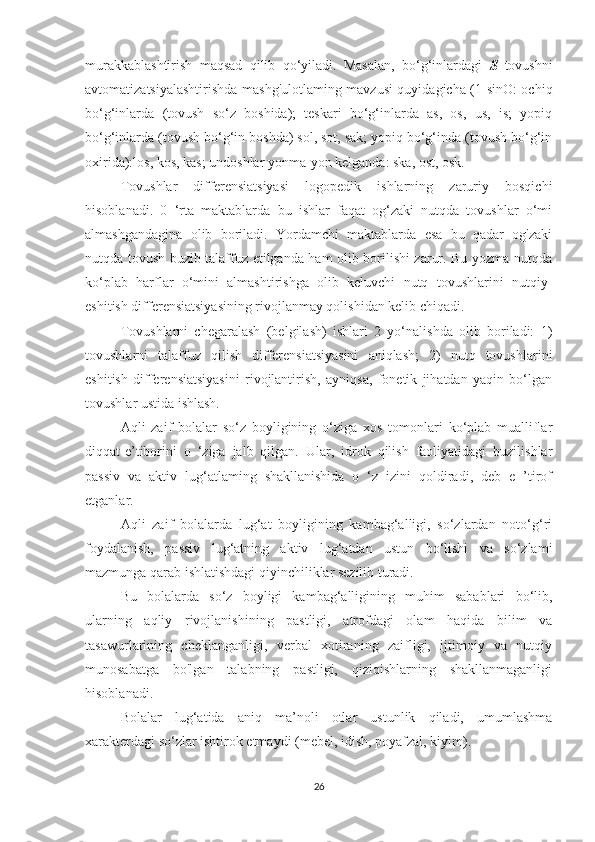 murakkablashtirish   maqsad   qilib   qo‘yiladi.   Masalan,   bo‘g‘inlardagi   S   tovushni
avtomatizatsiyalashtirishda mashg'ulotlaming mavzusi quyidagicha (1 sinO: ochiq
bo‘g‘inlarda   (tovush   so‘z   boshida);   teskari   bo‘g‘inlarda   as,   os,   us,   is;   yopiq
bo‘g‘inlarda (tovush bo‘g‘in boshda) sol, sot, sak; yopiq bo‘g‘inda (tovush bo‘g‘in
oxirida):los, kos, kas; undoshlar yonma-yon kelganda: ska, ost, osk.
Tovushlar   differensiatsiyasi   logopedik   ishlarning   zaruriy   bosqichi
hisoblanadi.   0   ‘rta   maktablarda   bu   ishlar   faqat   og‘zaki   nutqda   tovushlar   o‘mi
almashgandagina   olib   boriladi.   Yordamchi   maktablarda   esa   bu   qadar   og'zaki
nutqda tovush buzib talaffuz etilganda ham olib borilishi zarur. Bu yozma nutqda
ko‘plab   harflar   o‘mini   almashtirishga   olib   keluvchi   nutq   tovushlarini   nutqiy-
eshitish differensiatsiyasining rivojlanmay qolishidan kelib chiqadi. 
Tovushlarni   chegaralash   (belgilash)   ishlari   2   yo‘nalishda   olib   boriladi:   1)
tovushlarni   talaffuz   qilish   differensiatsiyasini   aniqlash;   2)   nutq   tovushlarini
eshitish   differensiatsiyasini   rivojlantirish,   ayniqsa,   fonetik   jihatdan   yaqin   bo‘lgan
tovushlar ustida ishlash.
Aqli   zaif   bolalar   so‘z   boyligining   o‘ziga   xos   tomonlari   ko‘plab   mualliflar
diqqat-e’tiborini   o   ‘ziga   jalb   qilgan.   Ular,   idrok   qilish   faoliyatidagi   buzilishlar
passiv   va   aktiv   lug‘atlaming   shakllanishida   o   ‘z   izini   qoldiradi,   deb   e   ’tirof
etganlar.
Aqli   zaif   bolalarda   lug‘at   boyligining   kambag‘alligi,   so‘zlardan   noto‘g‘ri
foydalanish,   passiv   lug‘atning   aktiv   lug‘atdan   ustun   bo‘lishi   va   so‘zlami
mazmunga qarab ishlatishdagi qiyinchiliklar sezilib turadi.
Bu   bolalarda   so‘z   boyligi   kambag‘alligining   muhim   sabablari   bo‘lib,
ularning   aqliy   rivojlanishining   pastligi,   atrofdagi   olam   haqida   bilim   va
tasawurlarining   cheklanganligi,   verbal   xotiraning   zaifligi,   ijtimoiy   va   nutqiy
munosabatga   bo'lgan   talabning   pastligi,   qiziqishlarning   shakllanmaganligi
hisoblanadi.
Bolalar   lug‘atida   aniq   ma’noli   otlar   ustunlik   qiladi,   umumlashma
xarakterdagi so‘zlar ishtirok etmaydi (mebel, idish, poyafzal, kiyim). 
26 