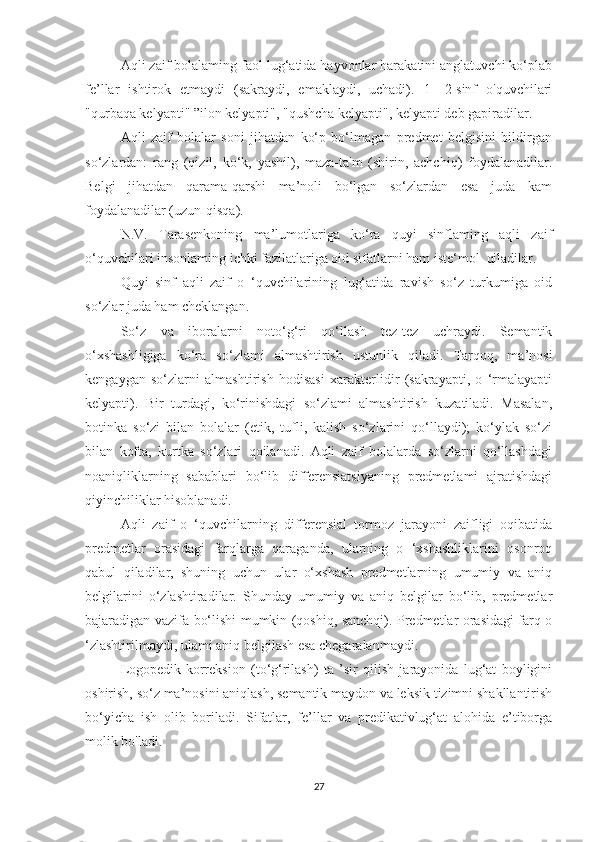 Aqli zaif bolalaming faol lug‘atida hayvonlar harakatini anglatuvchi ko‘plab
fe’llar   ishtirok   etmaydi   (sakraydi,   emaklaydi,   uchadi).   1—2-sinf   o'quvchilari
"qurbaqa kelyapti" ”ilon kelyapti", "qushcha kelyapti", kelyapti deb gapiradilar.
Aqli   zaif   bolalar   soni   jihatdan   ko‘p   bo‘lmagan   predmet   belgisini   bildirgan
so‘zlardan:   rang   (qizil,   ko‘k,   yashil),   maza-ta'm   (shirin,   achchiq)   foydalanadilar.
Belgi   jihatdan   qarama-qarshi   ma’noli   bo‘lgan   so‘zlardan   esa   juda   kam
foydalanadilar (uzun-qisqa).
N.V.   Tarasenkoning   ma’lumotlariga   ko‘ra   quyi   sinflaming   aqli   zaif
o‘quvchilari insonlaming ichki fazilatlariga oid sifatlarni ham iste‘mol  qiladilar.
Quyi   sinf   aqli   zaif   o   ‘quvchilarining   lug‘atida   ravish   so‘z   turkumiga   oid
so‘zlar juda ham cheklangan.
So‘z   va   iboralarni   noto‘g‘ri   qo‘llash   tez-tez   uchraydi.   Semantik
o‘xshashligiga   ko‘ra   so‘zlami   almashtirish   ustunlik   qiladi.   Tarqoq,   ma’nosi
kengaygan   so‘zlarni   almashtirish   hodisasi   xarakterlidir   (sakrayapti,   o   ‘rmalayapti
kelyapti).   Bir   turdagi,   ko‘rinishdagi   so‘zlami   almashtirish   kuzatiladi.   Masalan,
botinka   so‘zi   bilan   bolalar   (etik,   tufli,   kalish   so‘zlarini   qo‘llaydi);   ko‘ylak   so‘zi
bilan   kofta,   kurtka   so‘zlari   qoilanadi.   Aqli   zaif   bolalarda   so‘zlarni   qo‘llashdagi
noaniqliklarning   sabablari   bo‘lib   differensiatsiyaning   predmetlami   ajratishdagi
qiyinchiliklar hisoblanadi. 
Aqli   zaif   o   ‘quvchilarning   differensial   tormoz   jarayoni   zaifligi   oqibatida
predmetlar   orasidagi   farqlarga   qaraganda,   ularning   o   ‘xshashliklarini   osonroq
qabul   qiladilar,   shuning   uchun   ular   o‘xshash   predmetlarning   umumiy   va   aniq
belgilarini   o‘zlashtiradilar.   Shunday   umumiy   va   aniq   belgilar   bo‘lib,   predmetlar
bajaradigan vazifa bo‘lishi mumkin (qoshiq, sanchqi). Predmetlar orasidagi farq o
‘zlashtirilmaydi, ulami aniq belgilash esa chegaralanmaydi.
Logopedik-korreksion   (to‘g‘rilash)   ta   ’sir   qilish   jarayonida   lug‘at   boyligini
oshirish, so‘z ma’nosini aniqlash, semantik maydon va leksik tizimni shakllantirish
bo‘yicha   ish   olib   boriladi.   Sifatlar,   fe’llar   va   predikativlug‘at   alohida   e’tiborga
molik bo'ladi.
27 