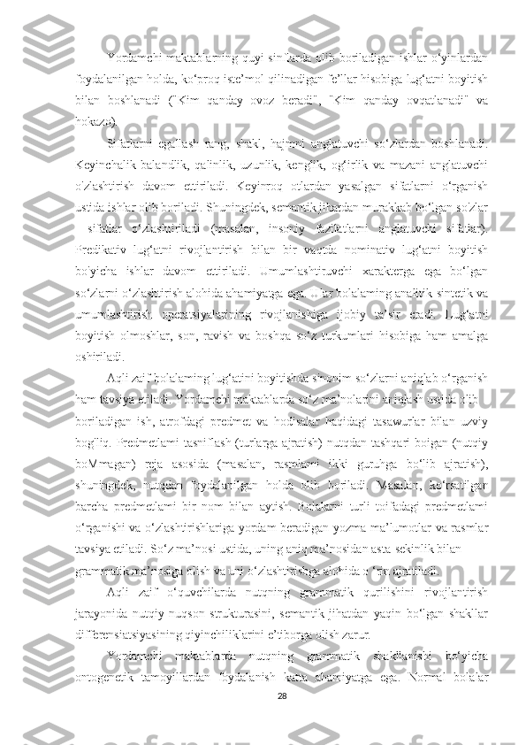 Yordamchi  maktablarning quyi sinflarda olib boriladigan ishlar o‘yinlardan
foydalanilgan holda, ko‘proq iste’mol qilinadigan fe’llar hisobiga lug‘atni boyitish
bilan   boshlanadi   ("Kim   qanday   ovoz   beradi",   "Kim   qanday   ovqatlanadi"   va
hokazo).
Sifatlarni   egallash   rang,   shakl,   hajmni   anglatuvchi   so‘zlardan   boshlanadi.
Keyinchalik   balandlik,   qalinlik,   uzunlik,   kenglik,   og‘irlik   va   mazani   anglatuvchi
o'zlashtirish   davom   ettiriladi.   Keyinroq   otlardan   yasalgan   sifatlarni   o‘rganish
ustida ishlar olib boriladi. Shuningdek, semantik jihatdan murakkab bo‘lgan so'zlar
—sifatlar   o‘zlashtiriladi   (masalan,   insoniy   fazilatlarni   anglatuvchi   sifatlar).
Predikativ   lug‘atni   rivojlantirish   bilan   bir   vaqtda   nominativ   lug‘atni   boyitish
bo'yicha   ishlar   davom   ettiriladi.   Umumlashtiruvchi   xarakterga   ega   bo‘lgan
so‘zlarni o‘zlashtirish alohida ahamiyatga ega. Ular bolalaming analitik-sintetik va
umumlashtirish   operatsiyalarining   rivojlanishiga   ijobiy   ta’sir   etadi.   Lug‘atni
boyitish   olmoshlar,   son,   ravish   va   boshqa   so‘z   turkumlari   hisobiga   ham   amalga
oshiriladi. 
Aqli zaif bolalaming lug‘atini boyitishda sinonim so‘zlarni aniqlab o‘rganish
ham tavsiya etiladi. Yordamchi maktablarda so‘z ma’nolarini aniqlash ustida olib
boriladigan   ish,   atrofdagi   predmet   va   hodisalar   haqidagi   tasawurlar   bilan   uzviy
bog'liq. Predmetlami  tasniflash  (turlarga ajratish) nutqdan tashqari  boigan (nutqiy
boMmagan)   reja   asosida   (masalan,   rasmlami   ikki   guruhga   bo‘lib   ajratish),
shuningdek,   nutqdan   foydalanilgan   holda   olib   boriladi.   Masalan,   ko‘rsatilgan
barcha   predmetlami   bir   nom   bilan   aytish.   Bolalarni   turli   toifadagi   predmetlami
o‘rganishi va o‘zlashtirishlariga yordam beradigan yozma ma’lumotlar va rasmlar
tavsiya etiladi. So‘z ma’nosi ustida, uning aniq ma’nosidan asta-sekinlik bilan
grammatik ma’nosiga olish va uni o‘zlashtirisbga alohida o ‘rin ajratiladi.
Aqli   zaif   o‘quvchilarda   nutqning   grammatik   qurilishini   rivojlantirish
jarayonida   nutqiy   nuqson   strukturasini,   semantik   jihatdan   yaqin   bo‘lgan   shakllar
differensiatsiyasining qiyinchiliklarini e’tiborga olish zarur. 
Yordamchi   maktablarda   nutqning   grammatik   shakllanishi   bo‘yicha
ontogenetik   tamoyillardan   foydalanish   katta   ahamiyatga   ega.   Normal   bolalar
28 