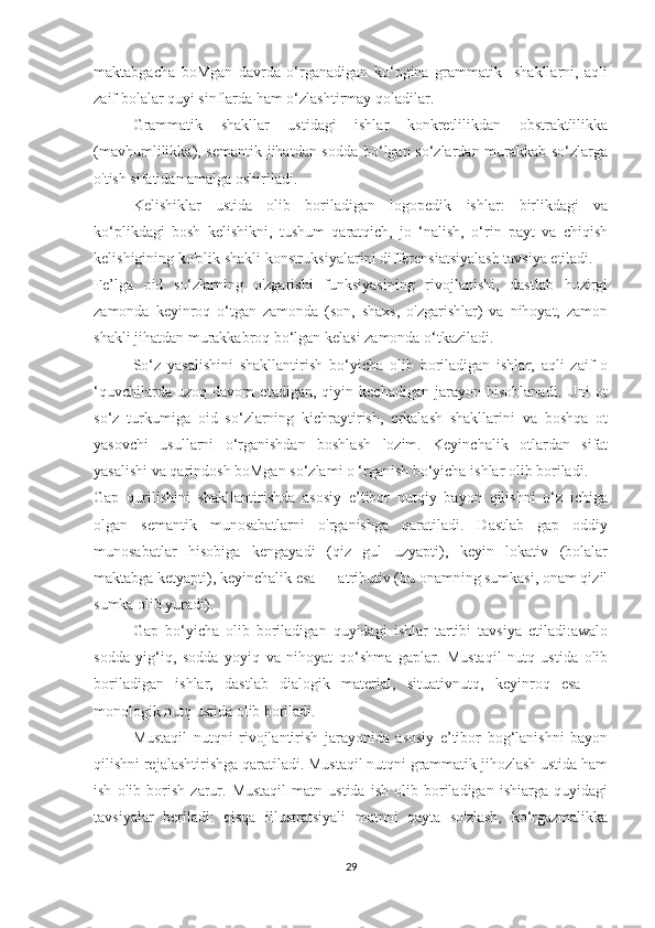 maktabgacha   boMgan   davrda   o‘rganadigan   ko‘pgina   grammatik     shakllarni,   aqli
zaif bolalar quyi sinflarda ham o‘zlashtirmay qoladilar. 
Grammatik   shakllar   ustidagi   ishlar   konkretlilikdan   obstraktlilikka
(mavhumlilikka), semantik jihatdan sodda bo‘lgan so‘zlardan murakkab so‘zlarga
o'tish sifatidan amalga oshiriladi.
Kelishiklar   ustida   olib   boriladigan   logopedik   ishlar:   birlikdagi   va
ko‘plikdagi   bosh   kelishikni,   tushum   qaratqich,   jo   ‘nalish,   o‘rin   payt   va   chiqish
kelishigining ko'plik shakli konstruksiyalarini differensiatsiyalash tavsiya etiladi.
Fe’lga   oid   so‘zlarning   o'zgarishi   funksiyasining   rivojlanishi,   dastlab   hozirgi
zamonda   keyinroq   o‘tgan   zamonda   (son,   shaxs,   o'zgarishlar)   va   nihoyat,   zamon
shakli jihatdan murakkabroq bo‘lgan kelasi zamonda o‘tkaziladi.
So‘z   yasalishini   shakllantirish   bo‘yicha   olib   boriladigan   ishlar,   aqli   zaif   o
‘quvchilarda   uzoq   davom   etadigan,   qiyin   kechadigan   jarayon   hisoblanadi.   Uni   ot
so‘z   turkumiga   oid   so‘zlarning   kichraytirish,   erkalash   shakllarini   va   boshqa   ot
yasovchi   usullarni   o‘rganishdan   boshlash   lozim.   Keyinchalik   otlardan   sifat
yasalishi va qarindosh boMgan so‘zlami o ‘rganish bo‘yicha ishlar olib boriladi.
Gap   qurilishini   shakllantirishda   asosiy   e’tibor   nutqiy   bayon   qilishni   o‘z   ichiga
olgan   semantik   munosabatlarni   o'rganishga   qaratiladi.   Dastlab   gap   oddiy
munosabatlar   hisobiga   kengayadi   (qiz   gul   uzyapti),   keyin   lokativ   (bolalar
maktabga ketyapti), keyinchalik esa — atributiv (bu onamning sumkasi, onam qizil
sumka olib yuradi).
Gap   bo‘yicha   olib   boriladigan   quyidagi   ishlar   tartibi   tavsiya   etiladi:awalo
sodda   yig‘iq,   sodda   yoyiq   va   nihoyat   qo‘shma   gaplar.   Mustaqil   nutq   ustida   olib
boriladigan   ishlar,   dastlab   dialogik   material,   situativnutq,   keyinroq   esa   —
monologik nutq ustida olib boriladi.
Mustaqil   nutqni   rivojlantirish   jarayonida   asosiy   e’tibor   bog‘lanishni   bayon
qilishni rejalashtirishga qaratiladi. Mustaqil nutqni grammatik jihozlash ustida ham
ish   olib  borish   zarur.   Mustaqil   matn  ustida   ish   olib   boriladigan   ishiarga   quyidagi
tavsiyalar   beriladi:   qisqa   illustratsiyali   matnni   qayta   so'zlash,   ko‘rgazmalikka
29 