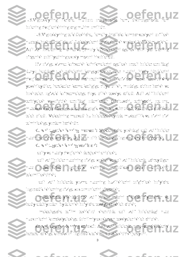 L.S.Vigotskiyning   fikricha.   muloqot   ontogenezda   ham,   disontogenezda   ham
bolaning rivojlanishining eng muhim omilidir. 
L.S.Vigotskiyning   ta'kidlashicha,   "amaliy   intellekt   kompensatsiyani   qo‘llash
nuqtasi, boshqa intellektual funktsiyalarni tenglashtirish vositasi bo‘lishi mumkin".
Aqli zaif bolalarning mehnat va ijtimoiy ko‘nikmalarni egallash qobiliyati ularning
o‘rganish qobiliyatining asosiy mezoni hisoblanadi. 
O‘z-o‘ziga xizmat  ko‘rsatish  ko‘nikmalarini  egallash  orqali  bolalar  atrofdagi
dunyo   haqidagi   tushunchalarini   kengaytiradilar,   ular   nutqini,   hissiy   idroklarini
rivojlantiradilar,   nozik   vosita   mahoratini   va   qo‘l-ko‘zlarni   muvofiqlashtirishni
yaxshilaydilar,   harakatlar   ketma-ketligiga   rioya   qilish,   modelga   e'tibor   berish   va
boshqalar.   og‘zaki   ko‘rsatmalarga   rioya   qilish   tavsiya   etiladi.   Aqli   zaif   bolalarni
tarbiyalash   va   o‘qitish   atrofdagi   odamlardan   (o‘qituvchi,   tarbiyachi,   ota-ona,
mutaxassislar) pedagogik takt, pedagogik mahorat, sabr-toqat, matonat, topqirlikni
talab qiladi.  Maktabning  maqsadi  bu  bolalarga  hayotda  mustaqillik  va o‘zini  o‘zi
ta'minlashga yordam berishdir. 
Kursni   tugatish   ishning   maqsadi:   Maktabgacha   yoshdagi   aqli   zaif   bolalar
nutqining o‘ziga xosligi va ular bilan olib boriladigan logopedik ishlar  o’rganish.
Kursni tugatish ishning vazifalari:  
- aqliy va nutqiy rivojlanish darajasini aniqlash; 
- aqli zaif bolalar nutqining o‘ziga xosligi va aqli zaif bolalarda uchraydigan
nutq   nuqsonlarini   logopedik   skrining   metodikasi   orqali   aniqlashni
takomillashtirish; 
-   aqli   zaif   bolalarda   yozma   nutqning   buzilishlarini   to‘g‘rilash   bo‘yicha
logopedik ishlarning o‘ziga xos tomonlarini o’rganish;
-   maktabgacha   yoshdagi   aqli   zaif   bolalar   nutqini   o‘stirish   o’yinlardan   va
badiy adabiyotdan foydalanish bo’yicha tavsiyalar ishlab ciqish; 
-   maktabgacha   ta’lim   tashkiloti   sharoitida   aqli   zaif   bolalardagi   nutq
nuqsonlarini korreksiyalashga doir ilmiy asoslangan tavsiyalar ishlab chiqish.
Kursni   tugatish   ishning   ob’ekti :   Aqli   zaif   bolalarda   nutq   kamchiliklarini
bartaraf etishga korreksion-logopedik ta’sirni modellashtirish jarayoni.
3 