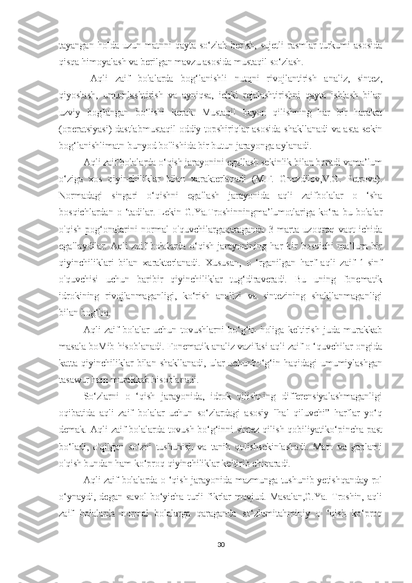 tayangan  holda uzun  matnni  qayta  so‘zlab  berish,  sujetli  rasmlar   turkumi   asosida
qisqa himoyalash va berilgan mavzu asosida mustaqil so‘zlash.
  Aqli   zaif   bolalarda   bog‘lanishli   nutqni   rivojlantirish   analiz,   sintez,
qiyoslash,   umumlashtirish   va   ayniqsa,   ichki   rejalashtirishni   qayta   ishlash   bilan
uzviy   bog'langan   bo‘lishi   kerak.   Mustaqil   bayon   qilishning   har   bir   harakat
(operatsiyasi)  dastlabmustaqil  oddiy topshiriqlar asosida shakllanadi  va asta-sekin
bog‘lanishlimatn bunyod bo'lishida bir butun jarayonga aylanadi.
Aqli zaif bolalarda o‘qish jarayonini egallash sekinlik bilan boradi vama’lum
o‘ziga   xos   qiyinchiliklar   bilan   xarakterlanadi   (M.F.   Gnezdilov,V.G.   Petrova).
Normadagi   singari   o‘qishni   egallash   jarayonida   aqli   zaifbolalar   o   ‘sha
bosqichlardan  o  ‘tadilar.  Lekin  G.Ya.Troshinningma’lumotlariga  ko‘ra  bu  bolalar
o'qish   pog‘onalarini   normal   o'quvchilargaqaraganda   3   marta   uzoqroq   vaqt   ichida
egallaydilar.   Aqli   zaif   bolalarda   o‘qish   jarayonining   har   bir   bosqichi   ma’lum   bir
qiyinchiliklari   bilan   xarakterlanadi.   Xususan,   o   ‘rganilgan   harf   aqli   zaif   1-sinf
o'quvchisi   uchun   baribir   qiyinchiliklar   tug‘diraveradi.   Bu   uning   fonematik
idrokining   rivojlanmaganligi,   ko‘rish   analizi   va   sintezining   shakllanmaganligi
bilan bog‘liq.
Aqli   zaif   bolalar   uchun   tovushlarni   bo‘g‘in   holiga   keltirish   juda   murakkab
masala boMib hisoblanadi. Fonematik analiz vazifasi aqli zaif o ‘quvchilar ongida
katta qiyinchiliklar  bilan  shakllanadi,  ular  uchunbo‘g‘in haqidagi   umumiylashgan
tasawur ham murakkab hisoblanadi.
So‘zlarni   o   ‘qish   jarayonida,   idrok   qilishning   differensiyalashmaganligi
oqibatida   aqli   zaif   bolalar   uchun   so‘zlardagi   asosiy   "hal   qiluvchi”   harflar   yo‘q
demak. Aqli  zaif bolalarda tovush-bo‘g‘inni sintez qilish qobiliyatiko‘pincha past
bo‘ladi,   o'qilgan   so‘zni   tushunish   va   tanib   qolishsekinlashadi.   Matn   va   gaplami
o'qish bundan ham ko‘proq qiyinchiliklar keltirib chiqaradi.
Aqli zaif bolalarda o ‘qish jarayonida mazmunga tushunib yetishqanday rol
o‘ynaydi,   degan   savol   bo‘yicha   turli   fikrlar   mavjud.   Masalan,G.Ya.   Troshin,   aqli
zaif   bolalarda   normal   bolalarga   qaraganda   so‘zlamitahminiy   o   ‘qish   ko‘proq
30 