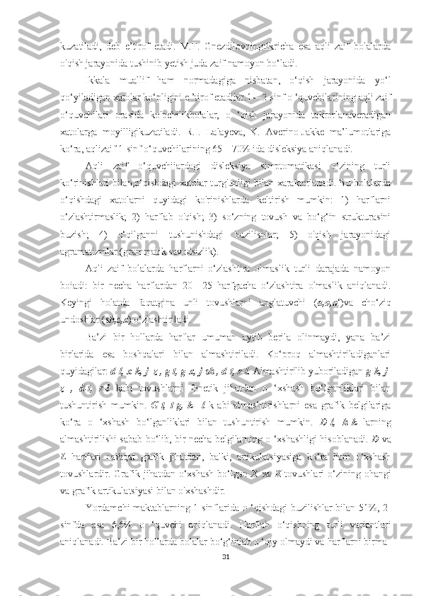 kuzatiladi,   deb   e’tirof   etadi.   M.F.   Gnezdilovningfikricha   esa   aqli   zaif   bolalarda
o'qish jarayonida tushinib yetish juda zaif namoyon bo‘ladi.
Ikkala   muallif   ham   normadagiga   nisbatan,   o‘qish   jarayonida   yo‘l
qo‘yiladigan xatolar ko‘pligini e ’tirof etadilar.1—2-sinf o ‘quvchilarining aqli zaif
o‘quvchilari   orasida   ko'pchilikbolalar,   o   ‘qish   jarayonida   takrorlanaveradigan
xatolarga   moyilligikuzatiladi.   R.I.   Lalayeva,   K.   Averino-Jakke   ma’lumotlariga
ko‘ra, aqlizaif 1-sinf o‘quvchilarining 65—70% ida disleksiya aniqlanadi.
Aqli   zaif   o‘quvchiiardagi   disleksiya   simptomatikasi   o‘zining   turli
ko‘rinishlari bilan,o‘qishdagi xatolar turg'unligi bilan xarakterlanadi. Bu bolalarda
o‘qishdagi   xatolarni   quyidagi   ko'rinishlarda   keltirish   mumkin:   1)   harflarni
o‘zlashtirmaslik;   2)   harflab   o'qish;   3)   so‘zning   tovush   va   bo‘g‘in   strukturasini
buzish;   4)   o‘qilganni   tushunishdagi   buzilishlar;   5)   o'qish   jarayonidagi
agramatizmlar (grammatik savodsizlik). 
Aqli   zaif   bolalarda   harflarni   o‘zlashtira   olmaslik   turli   darajada   namoyon
boiadi:   bir   necha   harflardan   20—25   harfgacha   o‘zlashtira   olmaslik   aniqlanadi.
Keyingi   holatda   faqatgina   unli   tovushlarni   anglatuvchi   ( a,o,o ‘)va   cho‘ziq
undoshlar ( sh,s,x ) o‘zlashtiriladi. 
Ba’zi   bir   hollarda   harflar   umuman   aytib   berila   olinmaydi,   yana   ba’zi
birlarida   esa   boshqalari   bilan   almashtiriladi.   Ko‘proq   almashtiriladiganlari
quyidagilar:  d-l, x-k, j- z , g-t, g-x, j-sh , d-t, r-l.  Almashtirilib yuboriladigan  g-k, j-
z   ,   d-t,   r-l   kabi   tovushlarni   fonetik   jihatdan   o   ‘xshash   bo‘lganliklari   bilan
tushuntirish   mumkin.   G-t,   t-g,   k   –l   k   abi   almashtirishlarni   esa   grafik   belgilariga
ko‘ra   o   ‘xshash   bo‘lganliklari   bilan   tushuntirish   mumkin.   D-l,   h-k   larning
almashtirilishi sabab bo‘lib, bir necha belgilarning o ‘xshashligi hisoblanadi.   D   va
L   harflari   nafaqat   grafik   jihatdan,   balki,   artikulatsiyasiga   ko‘ra   ham   o‘xshash
tovushlardir.  Grafik  jihatdan o‘xshash   bo‘lgan   X  va K   tovushlari  o‘zining ohangi
va grafik artikulatsiyasi bilan o'xshashdir.
Yordamchi maktablarning 1-sinflarida o ‘qishdagi buzilishlar bilan 51%, 2-
sinfda   esa   6,6%   o   ‘quvchi   aniqlanadi.   Harflab   o‘qishning   turli   variantlari
aniqlanadi. Ba’zi bir hollarda bolalar bo‘g‘inlab o ‘qiy olmaydi va harflarni birma-
31 