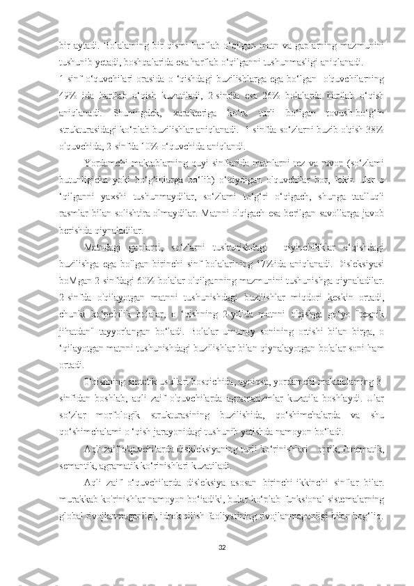 bir   aytadi.   Bolalaming   bir   qismi   harflab   o‘qilgan   matn   va   gaplarning   mazmunini
tushunib yetadi, boshqalarida esa harflab o‘qilganni tushunmasligi aniqlanadi.
1-sinf  o‘quvchilari   orasida   o  ‘qishdagi  buzilishlarga  ega   bo‘lgan    o'quvchilarning
49%   ida   harflab   o‘qish   kuzatiladi,   2-sinfda   esa   26%   bolalarda   harflab   o‘qish
aniqlanadi.   Shuningdek,   xarakteriga   ko‘ra   turli   bo‘lgan   tovush-bo‘g‘in
strukturasidagi ko‘plab buzilishlar aniqlanadi.  1-sinfda so‘zlarni buzib o'qish 38%
o'quvchida, 2-sinfda 10% o‘quvchida aniqlandi.
Yordamchi   maktablarning   quyi   sinflarida   matnlarni   tez   va   ravon   (so‘zlami
butunligicha   yoki   bo‘g‘inlarga   bo‘lib)   o‘qiydigan   o'quvchilar   bor,   lekin   ular   o
‘qilganni   yaxshi   tushunmaydilar,   so‘zlami   to‘g‘ri   o‘qigach,   shunga   taalluqli
rasmlar bilan solishtira olmaydilar. Matnni o'qigach esa berilgan savollarga javob
berishda qiynaladilar.
Matndagi   gaplarni,   so‘zlarni   tushunishdagi     qiyinchiliklar   o‘qishdagi
buzilishga   ega   bo'lgan   birinchi   sinf   bolalarining   17%ida   aniqlanadi.   Disleksiyasi
boMgan 2-sinfdagi 60% bolalar o'qilganning mazmunini tushunishga qiynaladilar.
2-sinfda   o'qilayotgan   matnni   tushunishdagi   buzilishlar   miqdori   keskin   ortadi,
chunki   ko‘pchilik   bolalar,   o   ‘qishning   2-yilida   matnni   o'qishga   go‘yo   "texnik
jihatdan"   tayyorlangan   bo‘ladi.   Bolalar   umumiy   sonining   ortishi   bilan   birga,   o
‘qilayotgan matnni tushunishdagi buzilishlar bilan qiynalayotgan bolalar soni ham
ortadi.
0‘qishning sintetik usullari bosqichida, ayniqsa, yordamchi maktablaming 3-
sinfidan   boshlab,   aqli   zaif   o'quvchilarda   agramatizmlar   kuzatila   boshlaydi.   Ular
so‘zlar   morfologik   strukturasining   buzilishida,   qo‘shimchalarda   va   shu
qo‘shimchalami o ‘qish jarayonidagi tushunib yetishda namoyon bo‘ladi.
Aqli zaif o'quvchilarda diskleksiyaning turli ko‘rinishlari - optik, fonematik,
semantik, agramatik ko‘rinishlari kuzatiladi. 
Aqli   zaif   o‘quvchilarda   disleksiya   asosan   birinchi-ikkinchi   sinflar   bilar.
murakkab ko'rinishlar namoyon bo‘iadiki, bular ko‘plab funksional sistemalarning
global rivojlanmaganligi, idrok qilish faoliyatining rivojlanmaganligi bilan bog‘liq.
32 