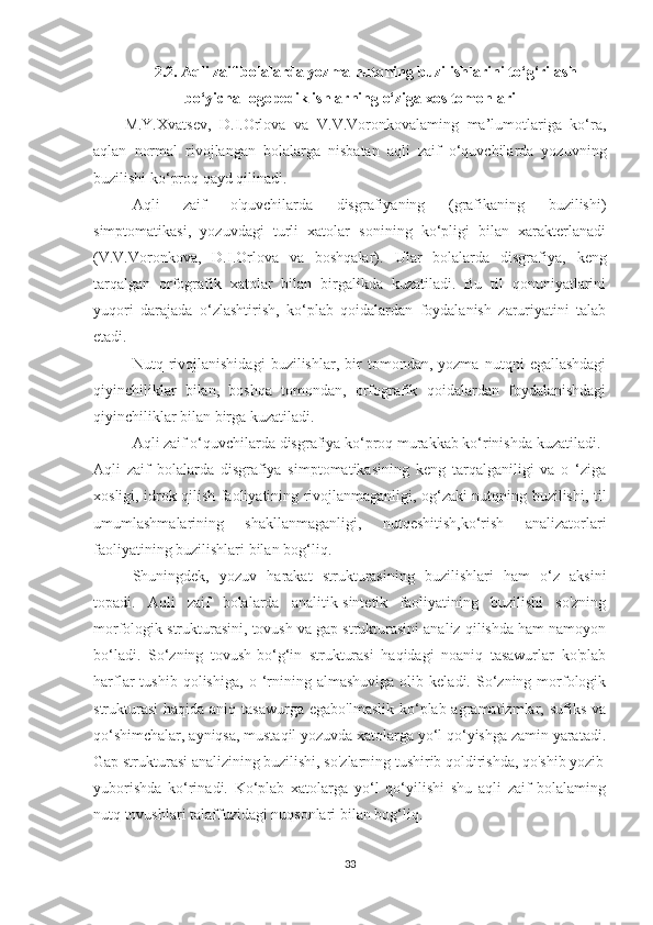 2.2.   Aqli zaif bolalarda yozma nutqning buzilishlarini to‘g‘rilash
bo‘yicha logopedik ishlarning o‘ziga xos tomonlari
M.Y.Xvatsev,   D.I.Orlova   va   V.V.Voronkovalaming   ma’lumotlariga   ko‘ra,
aqlan   normal   rivojlangan   bolalarga   nisbatan   aqli   zaif   o‘quvchilarda   yozuvning
buzilishi ko‘proq qayd qilinadi.
Aqli   zaif   o'quvchilarda   disgrafiyaning   (grafikaning   buzilishi)
simptomatikasi,   yozuvdagi   turli   xatolar   sonining   ko‘pligi   bilan   xarakterlanadi
(V.V.Voronkova,   D.I.Orlova   va   boshqalar).   Ular   bolalarda   disgrafiya,   keng
tarqalgan   orfografik   xatolar   bilan   birgalikda   kuzatiladi.   Bu   til   qonuniyatlarini
yuqori   darajada   o‘zlashtirish,   ko‘plab   qoidalardan   foydalanish   zaruriyatini   talab
etadi.
Nutq   rivojlanishidagi   buzilishlar,   bir   tomondan,   yozma   nutqni   egallashdagi
qiyinchiliklar   bilan,   boshqa   tomondan,   orfografik   qoidalardan   foydalanishdagi
qiyinchiliklar bilan birga kuzatiladi.
Aqli zaif o‘quvchilarda disgrafiya ko‘proq murakkab ko‘rinishda kuzatiladi.
Aqli   zaif   bolalarda   disgrafiya   simptomatikasining   keng   tarqalganiligi   va   o   ‘ziga
xosligi, idrok qilish faoliyatining rivojlanmaganligi, og‘zaki nutqning buzilishi, til
umumlashmalarining   shakllanmaganligi,   nutqeshitish,ko‘rish   analizatorlari
faoliyatining buzilishlari bilan bog‘liq.
Shuningdek,   yozuv   harakat   strukturasining   buzilishlari   ham   o‘z   aksini
topadi.   Aqli   zaif   bolalarda   analitik-sintetik   faoliyatining   buzilishi   so'zning
morfologik strukturasini, tovush va gap strukturasini analiz qilishda ham namoyon
bo‘ladi.   So‘zning   tovush-bo‘g‘in   strukturasi   haqidagi   noaniq   tasawurlar   ko'plab
harflar   tushib   qolishiga,   o   ‘rnining  almashuviga   olib   keladi.  So‘zning  morfologik
strukturasi  haqida aniq tasawurga  egabo'lmaslik  ko‘plab agramatizmlar, sufiks va
qo‘shimchalar, ayniqsa, mustaqil yozuvda xatolarga yo‘l qo‘yishga zamin yaratadi.
Gap strukturasi analizining buzilishi, so'zlarning tushirib qoldirishda, qo'shib yozib
yuborishda   ko‘rinadi.   Ko‘plab   xatolarga   yo‘l   qo‘yilishi   shu   aqli   zaif   bolalaming
nutq tovushlari talaffuzidagi nuqsonlari bilan bog‘liq.
33 