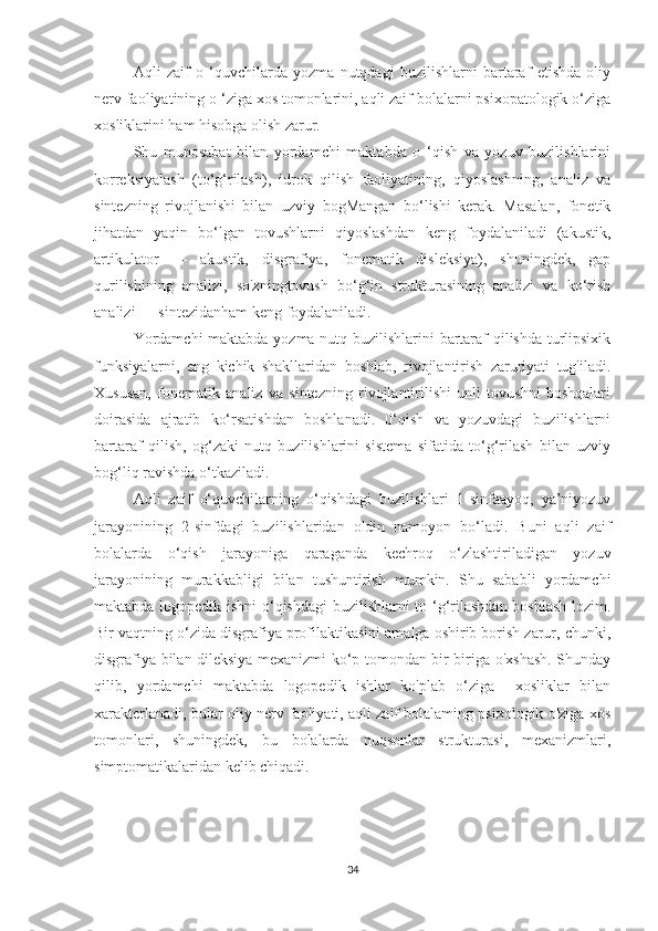 Aqli   zaif   o   ‘quvchilarda   yozma   nutqdagi   buzilishlarni   bartaraf   etishda   oliy
nerv faoliyatining o ‘ziga xos tomonlarini, aqli zaif bolalarni psixopatologik o‘ziga
xosliklarini ham hisobga olish zarur. 
Shu   munosabat   bilan   yordamchi   maktabda   o   ‘qish   va   yozuv   buzilishlarini
korreksiyalash   (to‘g‘rilash),   idrok   qilish   faoliyatining,   qiyoslashning,   analiz   va
sintezning   rivojlanishi   bilan   uzviy   bogMangan   bo‘lishi   kerak.   Masalan,   fonetik
jihatdan   yaqin   bo‘lgan   tovushlarni   qiyoslashdan   keng   foydalaniladi   (akustik,
artikulator   —   akustik,   disgrafiya,   fonematik   disleksiya),   shuningdek,   gap
qurilishining   analizi,   so'zningtovush   bo‘g‘in   strukturasining   analizi   va   ko‘rish
analizi — sintezidanham keng foydalaniladi.
Yordamchi  maktabda yozma nutq buzilishlarini bartaraf qilishda turlipsixik
funksiyalarni,   eng   kichik   shakllaridan   boshlab,   rivojlantirish   zaruriyati   tug'iladi.
Xususan,   fonematik   analiz   va   sintezning   rivojlantirilishi   unli   tovushni   boshqalari
doirasida   ajratib   ko‘rsatishdan   boshlanadi.   0‘qish   va   yozuvdagi   buzilishlarni
bartaraf   qilish,   og‘zaki   nutq   buzilishlarini   sistema   sifatida   to‘g‘rilash   bilan   uzviy
bog‘liq ravishda o‘tkaziladi.
Aqli   zaif   o‘quvchilarning   o‘qishdagi   buzilishlari   1-sinfaayoq,   ya’niyozuv
jarayonining   2-sinfdagi   buzilishlaridan   oldin   namoyon   bo‘ladi.   Buni   aqli   zaif
bolalarda   o‘qish   jarayoniga   qaraganda   kechroq   o‘zlashtiriladigan   yozuv
jarayonining   murakkabligi   bilan   tushuntirish   mumkin.   Shu   sababli   yordamchi
maktabda logopedik ishni o‘qishdagi  buzilishlarni  to ‘g‘rilashdan boshlash lozim.
Bir vaqtning o‘zida disgrafiya profilaktikasini amalga oshirib borish zarur, chunki,
disgrafiya bilan dileksiya mexanizmi ko‘p tomondan bir-biriga o'xshash. Shunday
qilib,   yordamchi   maktabda   logopedik   ishlar   ko'plab   o‘ziga     xosliklar   bilan
xarakterlanadi, bular oliy nerv faoliyati, aqli zaif bolalaming psixologik o'ziga xos
tomonlari,   shuningdek,   bu   bolalarda   nuqsonlar   strukturasi,   mexanizmlari,
simptomatikalaridan kelib chiqadi.
34 