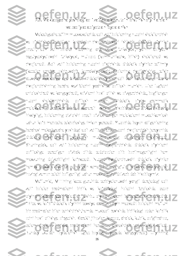 2.3.  Maktabgacha yoshdagi aqli zaif bolalar nutqini o‘stirish o’yinlardan
va badiy adabiyotdan foydalanish
Maktabgacha ta’lim muassasalarida aqli zaif bolalarning nutqini shakllantirish
va   o‘stirishga   qaratilgan   korreksion-rivojlantiruvchi   ishlarda   didaktik   o‘yinlar
orqali,   aqli   zaif   bolalar   nutqining   eng   asosi   funksiyasi,   ya’ni   faoliyatni
regulyatsiyalovchi   funksiyasi,   muloqot   (kommunikativ,   bilish)   shakllanadi   va
rivojlanadi.   Aqli   zaif   bolalarning   nutqini   o‘stirishda   didaktik   o‘yinlar   ta’limiy
(kattalar   amalga   oshiruvchi),   korreksiyalovchi   (bolaning   rivojlanishiga   ta’sir
etuvchi)   xarakterga   ega   bo‘ladi.   Didaktik   o‘yinlar   aqli   zaif   bolalarning   nutqini
rivojlantirishning   barcha   vazifalarini   yechishda   qo‘llash   mumkin.   Ular   lug‘atni
aniqlashtiradi   va  kengaytiradi,  so‘zlarni   hosil  qilish  va   o‘zgartirishda,  bog‘langan
nutqni   shakllantirishda   qo‘llash   mumkin.   Didaktik   o‘yin   grammatik
malakalarnimustahkamlashda   samarali   vosita   hisoblanadi.   O‘tkazilishining
hissiyligi,   bolalarning   qiziqishi   orqali   o‘zlashtirilgan   malakalarni   mustahkamlash
uchun ko‘p marotaba takrorlashga imkon yaratadi. Yuqorida bayon etilganlarning
barchasi maktabgacha yoshdagi aqli zaif bolalarda nutqni rivojlantirish jarayonida
didaktik   o‘yinlardan   foydalanish   muammosining   dolzarbligini   ko‘rsatadi.
Shuningdek,   aqli   zaif   bolalarning   nutqini   rivojlantirishda   didaktik   o‘yinlarni
qo‘llashga   qaratilgan   o‘zbek   tilida   tadqiqotlar   olib   borilmaganligini   ham
mavzuning   dolzarbligini   ko‘rsatadi.   Nutqni   rivojlantiruvchi   didaktik   o‘yinlar
hamda   didaktik   o‘yinlar   qatnashgan   samarador   mashg‘ulot   ishlanmalarni   yaratish
hozirgi zamon talabi bo‘lganligi uchun mavzuimizni dolzarb deb hisoblaymiz. 
Ma’lumki,   MTTning   katta   guruhida   tarbiyalanuvchi   yengil   darajadagi   aqli
zaif   bolalar   predmetlarni   birlik   va   ko‘plikdagi   holatini   farqlashda   qator
qiyinchiliklarga   duch   keladilar.   Ushbu   qiyinchiliklarni   bartaraf   etish   maqsadida
“Bitta va ko‘p”didaktik o‘yinini tavsiya etamiz. O‘yin maqsadi:  bolalarni ma’lum
bir  predmetlar  bilan tanishtirish,hamda mustaqil  ravishda birlikdagi  otdan ko‘plik
otini hosil qilishga o‘rgatish. Kerakli jihozlar: koptoq, chelak, kubik, qo‘g‘irchoq,
qalam.   (imkoni   boricha   predmetlarni   har   doim   almashtirib   turish   taklif   etiladi.
Bunday   usuldan   foydalanish   lug‘at   boyligini   yanada   kengaytiradi).   O‘yinning
35 