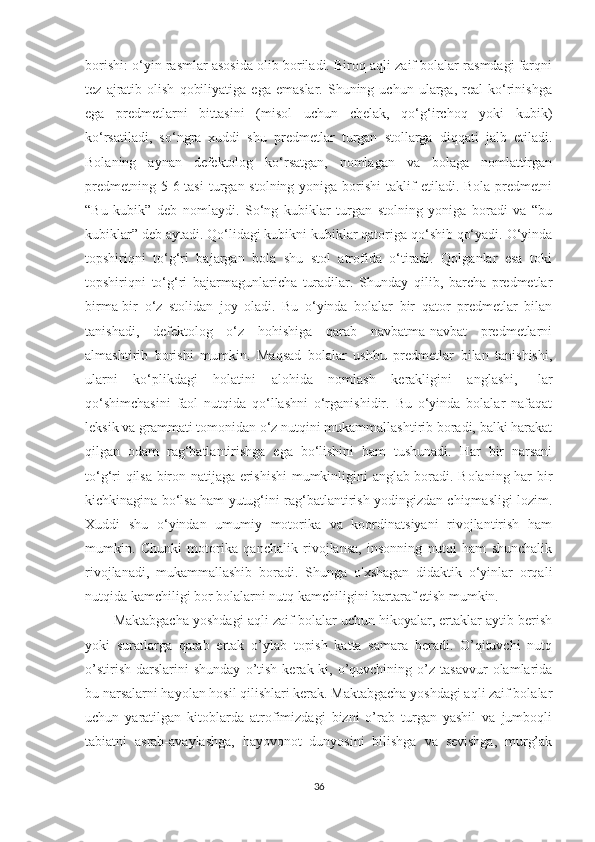 borishi: o‘yin rasmlar asosida olib boriladi. Biroq aqli zaif bolalar rasmdagi farqni
tez   ajratib   olish   qobiliyatiga   ega   emaslar.   Shuning   uchun   ularga,   real   ko‘rinishga
ega   predmetlarni   bittasini   (misol   uchun   chelak,   qo‘g‘irchoq   yoki   kubik)
ko‘rsatiladi,   so‘ngra   xuddi   shu   predmetlar   turgan   stollarga   diqqati   jalb   etiladi.
Bolaning   aynan   defektolog   ko‘rsatgan,   nomlagan   va   bolaga   nomlattirgan
predmetning  5-6 tasi  turgan stolning  yoniga  borishi   taklif   etiladi. Bola  predmetni
“Bu   kubik”   deb   nomlaydi.   So‘ng   kubiklar   turgan   stolning   yoniga   boradi   va   “bu
kubiklar” deb aytadi. Qo‘lidagi kubikni kubiklar qatoriga qo‘shib qo‘yadi. O‘yinda
topshiriqni   to‘g‘ri   bajargan   bola   shu   stol   atrofida   o‘tiradi.   Qolganlar   esa   toki
topshiriqni   to‘g‘ri   bajarmagunlaricha   turadilar.   Shunday   qilib,   barcha   predmetlar
birma-bir   o‘z   stolidan   joy   oladi.   Bu   o‘yinda   bolalar   bir   qator   predmetlar   bilan
tanishadi,   defektolog   o‘z   hohishiga   qarab   navbatma-navbat   predmetlarni
almashtirib   borishi   mumkin.   Maqsad   bolalar   ushbu   predmetlar   bilan   tanishishi,
ularni   ko‘plikdagi   holatini   alohida   nomlash   kerakligini   anglashi,   -lar
qo‘shimchasini   faol   nutqida   qo‘llashni   o‘rganishidir.   Bu   o‘yinda   bolalar   nafaqat
leksik va grammati tomonidan o‘z nutqini mukammallashtirib boradi, balki harakat
qilgan   odam   rag‘batlantirishga   ega   bo‘lishini   ham   tushunadi.   Har   bir   narsani
to‘g‘ri qilsa biron natijaga erishishi  mumkinligini anglab boradi. Bolaning har bir
kichkinagina bo‘lsa ham yutug‘ini rag‘batlantirish yodingizdan chiqmasligi lozim.
Xuddi   shu   o‘yindan   umumiy   motorika   va   koordinatsiyani   rivojlantirish   ham
mumkin.   Chunki   motorika   qanchalik   rivojlansa,   insonning   nutqi   ham   shunchalik
rivojlanadi,   mukammallashib   boradi.   Shunga   o'xshagan   didaktik   o‘yinlar   orqali
nutqida kamchiligi bor bolalarni nutq kamchiligini bartaraf etish mumkin.
Maktabgacha yoshdagi aqli zaif bolalar uchun hikoyalar, ertaklar aytib berish
yoki   suratlarga   qarab   ertak   o’ylab   topish   katta   samara   beradi.   O’qituvchi   nutq
o’stirish   darslarini   shunday   o’tish   kerak-ki,   o’quvchining  o’z  tasavvur   olamlarida
bu narsalarni hayolan hosil qilishlari kerak. Maktabgacha yoshdagi aqli zaif bolalar
uchun   yaratilgan   kitoblarda   atrofimizdagi   bizni   o’rab   turgan   yashil   va   jumboqli
tabiatni   asrab-avaylashga,   hayovonot   dunyosini   bilishga   va   sevishga,   murg’ak
36 