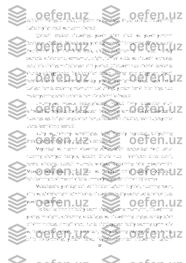 qalblarini   mehrga   to’ldiradi,   onglarini   rivojlantiradi.   Shular   asosida   o’quvchining
lug’at boyligi ortadi va nutqini o’stiradi.
Qiziqarli   ertaklar   o’quvchiga   yaxshi   ta‘sir   qiladi   va   yaxshi-yomonni
farqlashga   o’rgatadi.   Maktabgacha   yoshdagi   aqli   zaif   bolalarning   og’zaki   nutqini
rivojlantirish   yoki   o’stirishda   ertak,   afsona,   dostonlarning   roli   katta.   Bunday
asarlarda   so’zlar   aniq,   sermazmun,   to’g’ri,   jumlasi   sodda   va   o’quvchi   xotirasiga
qabul qila olishiga mo’ljallangan qilib yoziladi. O’qituvchi nutq o’stirish darslarida
shunday   adabiyotlardan   foydalanishlari   darkor.   Hozirgi   chop   etilayotgan   deyarli
barcha   kitoblar   o’quvchining   qanday   yoshda   ekanligini   hisobga   olgan   holda
tuzilgan hamda ertakning mazmunini  tushunishga yordam  berish bilan birga nutq
madaniyatining tarkib topishida ham o’z ta‘sirini ko’rsatadi. 
Umumiy   va   maxsus   pedagogikadagi   mavjud   ilmiy   tadqiqotlar   shuni
ko’rsatadiki,   meyorida   rivojlanayotgan   bolalarning   kamolot   bosqichi   davrlarini,
nuqsonga ega bo’lgan tengdoshlari ham, albatta bosib o’tadilar, lekin bu jarayonlar
ularda kechikibroq kechadi. 
Ruhiy   va   jismoniy   kamchiligiga   ko’ra   ijtimoiy   hayotdagi   faoliyatining
cheklanganligi bolalikdan nogironlik deb ataladi. 
Meyordagi   va   nogiron   shaxsning   zamon   talabi   darajasidagi   rivoji   uchun
nutqning   ahamiyati   beqiyos,   kattadir.   Chunki   nutq   -   kishilararo   aloqa   quroli,
barcha   sohalarda   qudratli   muomala   vositasi,   fikrlashning   ichki   mexanizmidir.
Maxsus   pedagogika   fanida   nutq   va   tafakkur   birligi   tamoyili   intellektni
baholashning bosh mezoni sifatida ommaviy tarzda tan olinishi bejiz emas. 
Maktabgacha   yoshdagi   aqli   zaif   bolalar   lug’atini   boyitish,   nutqining   ravon,
silliq va ta‘sirchanligini ta‘minlashda o’quvchilar badiiy asarlar ustida ishlash juda
yaxshi natija beradi.
  Defektolog biror bir badiiy asarni  o’qishda uning mazmunini, o’quvchining
yoshiga   mosligini,   so’zlarning   soddaligiga   va   o’quvchining   ongiga   qanday   ta‘sir
qilishini   inobatga  olmog’i  shart.   Bunda  o’qitilayotgan   badiiy  asarning  ayrim   so’z
va   iboralar   bilan   ishlash,   bir   tomondan,   badiiy   asarning   mazmunini   oson   hamda
to’liq   o’zlashtirishga   yordam   bersa,   ikkinchi   tomondan   o’quvchilar   lug’atini
37 