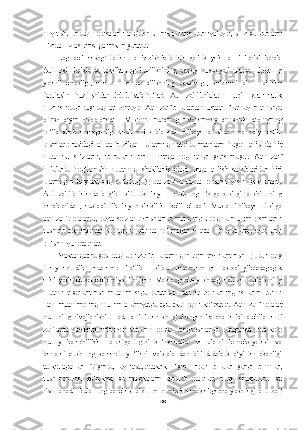 boyitish,  undagi  hodisalarni  anglash  ko’nikmalarini  tarbiyalaydi,  so’z  va  gaplarni
o’zida o’zlashtirishga imkon yaratadi.
Logoped mashg`ulotlarni o`rkazishda bolalarga hikoyalar o`qib berish kerak.
Aqli   zaif   bolalarda   leksikaning   buzilishining   asosiy   xususiyati   ularda   idrokning
yetarli   emasligi,   analiz   –   sintez   qilishning   passivligi,   so‘zlarni   bir   –   biridan
farqlashni   buzilishidan   deb   bilsak   bo‘ladi.   Aqli   zaif   bolalarni   nutqini   grammatik
buzilishidagi quyidagilar uchraydi. Aqli zaif bolalarda mustaqil fikr bayon qilishga
o‘tish   qiyin   hisoblanadi.     Mustaqil   nutqning   rivojlanmay   qolishida   diologning
to‘liq   shakllanmaganligi   muhim   hisoblanadi.   Hikoya   qilishda,   mantiqiy   tartib,
qismlar   orasidagi   aloqa   buzilgan.   Ularning   nutqida   matnlarni   bayon   qilishda   bir
butunlik,   so‘zlarni,   iboralarni   bir   –   biriga   bog‘liqligi   yetishmaydi.   Aqli   zaif
bolalarda   bog‘lanishli   nutqning   shakllanishidagi   ortga   qolish   sabablaridan   biri
ularning nutqiy aktivligi ( faolligi ) juda zaif va tezda holdan toyishi hisoblanadi.
Aqli  zaif   bolalarda  bog‘lanishli  fikr   bayon  qilishning  o‘ziga  xosligi  topshiriqning
harakteridan, mustaqil fikr bayon shaklidan kelib chiqadi. Mustaqil hikoya qilishga
aqli zaif bolalarda, qayta so‘zlab berishlarida matnning ko‘pgina muhim qismlarini
tushirib   qoldiradilar.   Ko‘pgina   matnda   bo‘lmagan   voqea   –   hodisalarni,   detallarni
qo‘shib yuboradilar. 
Maktabgacha yoshdagi aqli zaif bolalarning nutqini rivojlantirish – juda jiddiy
ilmiy-metodik   muammo   bo‘lib,   ushbu   muammmoga   psixologikpedagogik
adabiyotlarda katta ahamiyat berilgan. Maktabgacha yoshdagi aqli zaif bolalarning
nutqini   rivojlantirish   muammosiga   qaratilgan   tadqiqotchilarning   ishlarini   tahlili
ham   muammoning   muhim   ahamiyatga   ega   ekanligini   ko‘rsatdi.   Aqli   zaif   bolalar
nutqining   rivojlanishini   tadqiqoti   bilan   shug‘ullangan   barcha   tadqiqotchilar   aqli
zaiflarda   intellekti   birlamchi   saqlanib   qolgan   tengdoshlariga   qaraganda   juda   ko‘p
nutqiy   kamchiliklar   tarqalganligini   ko‘rsatadilar   va   ularni   korreksiyalash   va
bartaraf   etishning   samarali   yo‘llari,   voistalaridan   biri   didaktik   o‘yinlar   ekanligi
ta’kidlaganlar.   O‘yinda,   ayniqsa,didaktik   o‘yin   orqali   bolalar   yangi   bilimlar,
tushunchalar,   ko‘nikma   va   malakalarni   egallab   oladilar,   nutqi   shakllanadi   va
rivojlanadi. Bularning barchasi biz tomonimizdan maktabgacha yoshdagi aqli zaif
38 