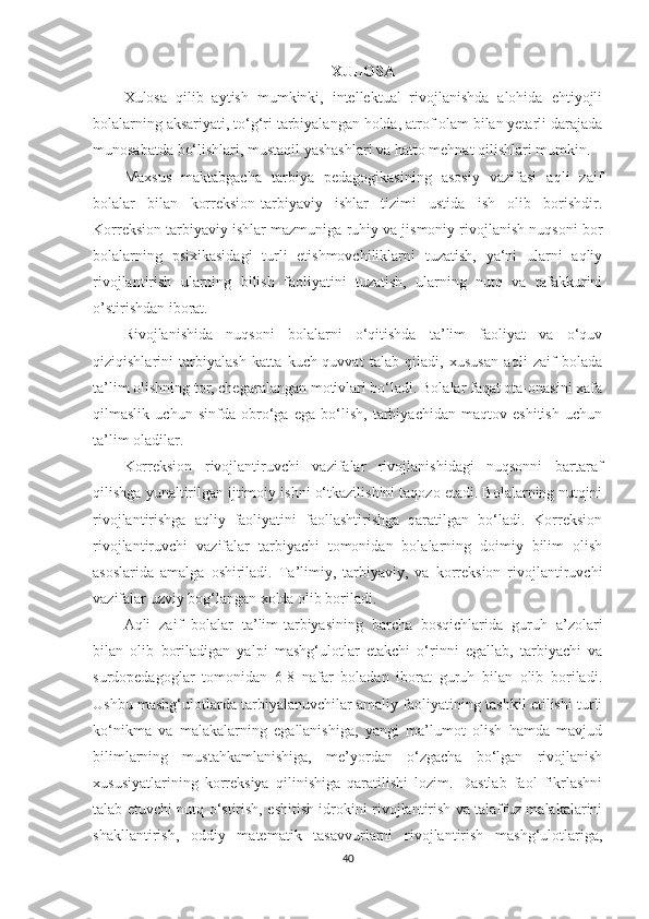 XULOSA  
Xulosa   qilib   aytish   mumkinki,   intellektual   rivojlanishda   alohida   ehtiyojli
bolalarning aksariyati, to‘g‘ri tarbiyalangan holda, atrof olam bilan yetarli darajada
munosabatda bo‘lishlari, mustaqil yashashlari va hatto mehnat qilishlari mumkin.
Maxsus   maktabgacha   tarbiya   pedagogikasining   asosiy   vazifasi   aqli   zaif
bolalar   bilan   korreksion-tarbiyaviy   ishlar   tizimi   ustida   ish   olib   borishdir.
Korreksion tarbiyaviy ishlar mazmuniga ruhiy va jismoniy rivojlanish nuqsoni bor
bolalarning   psixikasidagi   turli   etishmovchiliklarni   tuzatish,   ya‘ni   ularni   aqliy
rivojlantirish   ularning   bilish   faoliyatini   tuzatish,   ularning   nutq   va   tafakkurini
o’stirishdan iborat. 
Rivojlanishida   nuqsoni   bolalarni   o‘qitishda   ta’lim   faoliyat   va   o‘quv
qiziqishlarini   tarbiyalash   katta   kuch-quvvat   talab   qiladi,   xususan   aqli   zaif   bolada
ta’lim olishning tor, chegaralangan motivlari bo‘ladi. Bolalar faqat ota-onasini xafa
qilmaslik   uchun   sinfda   obro‘ga   ega   bo‘lish,   tarbiyachidan   maqtov   eshitish   uchun
ta’lim oladilar.
Korreksion   rivojlantiruvchi   vazifalar   rivojlanishidagi   nuqsonni   bartaraf
qilishga yunaltirilgan ijtimoiy ishni o‘tkazilishini taqozo etadi. Bolalarning nutqini
rivojlantirishga   aqliy   faoliyatini   faollashtirishga   qaratilgan   bo‘ladi.   Korreksion
rivojlantiruvchi   vazifalar   tarbiyachi   tomonidan   bolalarning   doimiy   bilim   olish
asoslarida   amalga   oshiriladi.   Ta’limiy,   tarbiyaviy,   va   korreksion   rivojlantiruvchi
vazifalar uzviy bog‘langan xolda olib boriladi.
Aqli   zaif   bolalar   ta’lim-tarbiyasining   barcha   bosqichlarida   guruh   a’zolari
bilan   olib   boriladigan   yalpi   mashg‘ulotlar   etakchi   o‘rinni   egallab,   tarbiyachi   va
surdopedagoglar   tomonidan   6-8   nafar   boladan   iborat   guruh   bilan   olib   boriladi.
Ushbu mashg‘ulotlarda tarbiyalanuvchilar amaliy faoliyatining tashkil etilishi turli
ko‘nikma   va   malakalarning   egallanishiga,   yangi   ma’lumot   olish   hamda   mavjud
bilimlarning   mustahkamlanishiga,   me’yordan   o‘zgacha   bo‘lgan   rivojlanish
xususiyatlarining   korreksiya   qilinishiga   qaratilishi   lozim.   Dastlab   faol   fikrlashni
talab etuvchi nutq o‘stirish, eshitish idrokini rivojlantirish va talaffuz malakalarini
shakllantirish,   oddiy   matematik   tasavvurlarni   rivojlantirish   mashg‘ulotlariga,
40 