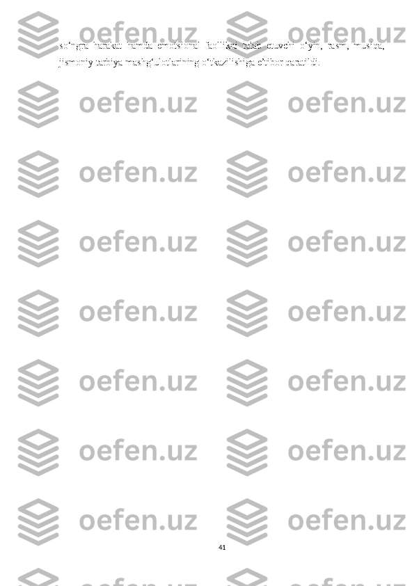 so‘ngra   harakat   hamda   emotsional   faollikni   talab   etuvchi   o‘yin,   rasm,   musiqa,
jismoniy tarbiya mashg‘ulotlarining o‘tkazilishiga e’tibor qaratildi.
41 