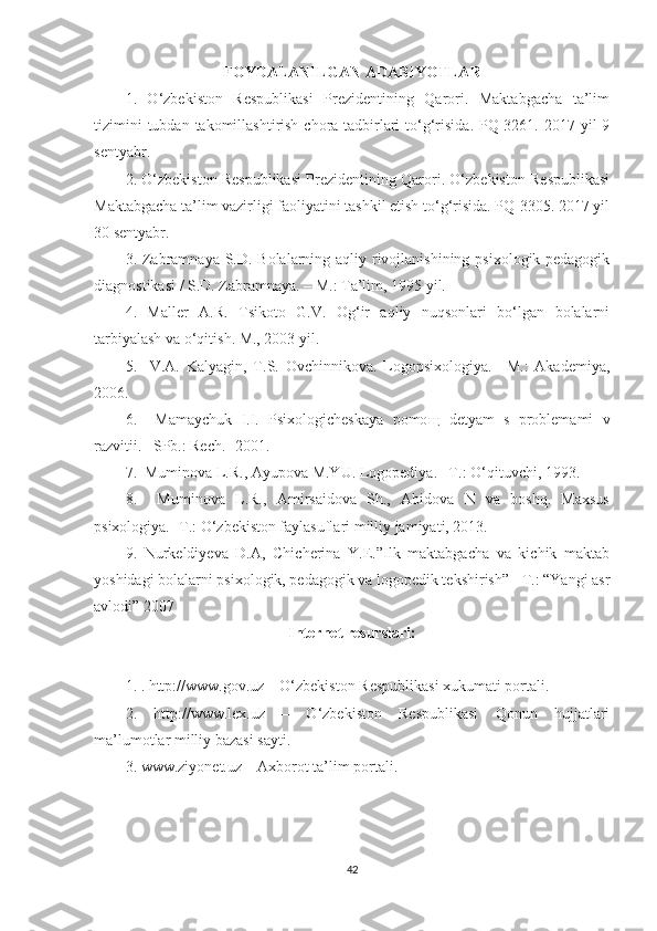 FOYDALANILGAN ADABIYOTLAR
1.   O‘zbekiston   Respublikasi   Prezidentining   Qarori.   Maktabgacha   ta’lim
tizimini  tubdan  takomillashtirish  chora-tadbirlari  to‘g‘risida.  PQ-3261. 2017 yil  9
sentyabr.
2. O‘zbekiston Respublikasi Prezidentining Qarori. O‘zbekiston Respublikasi
Maktabgacha ta’lim vazirligi faoliyatini tashkil etish to‘g‘risida. PQ-3305. 2017 yil
30 sentyabr.
3. Zabramnaya S.D. Bolalarning aqliy rivojlanishining psixologik-pedagogik
diagnostikasi / S.D. Zabramnaya. – M.: Ta’lim, 1995 yil. 
4.   Maller   A.R.   Tsikoto   G.V.   Og‘ir   aqliy   nuqsonlari   bo‘lgan   bolalarni
tarbiyalash va o‘qitish. M., 2003 yil.
5.     V.A.   Kalyagin,   T.S.   Ovchinnikova.   Logopsixologiya.   –M.:   Akademiya,
2006.
6.     Mamaychuk   I.I.   Psixologicheskaya   pomo щ   detyam   s   problemami   v
razvitii. –SPb.: Rech.- 2001.
7.  Muminova L.R., Ayupova M.YU. Logopediya. –T.: O‘qituvchi, 1993.
8.     Muminova   L.R.,   Amirsaidova   Sh.,   Abidova   N   va   boshq.   Maxsus
psixologiya. -T.: O‘zbekiston faylasuflari milliy jamiyati, 2013.
9.   Nurkeldiyeva   D.A,   Chicherina   Y.E.”Ilk   maktabgacha   va   kichik   maktab
yoshidagi bolalarni psixologik, pedagogik va logopedik tekshirish” - T.: “Yangi asr
avlodi” 2007
Internet resurslari:
1. . http://www.gov.uz – O‘zbekiston Respublikasi xukumati portali.
2.   http://www.lex.uz   –   O‘zbekiston   Respublikasi   Qonun   hujjatlari
ma’lumotlar milliy bazasi sayti.
3. www.ziyonet.uz – Axborot ta’lim portali.
42 