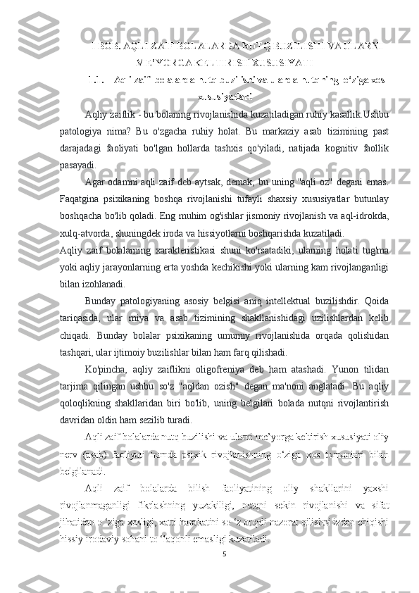 I BOB. AQLI ZAIF BOLALARDA NUTQ BUZILISHI VA ULARNI
ME’YORGA KELTIRISH XUSUSIYATI
1.1. Aqli zaif  bolalarda nutq buzilishi va ularda nutqning  o‘ziga xos
xususiyatlari
Aqliy zaiflik - bu bolaning rivojlanishida kuzatiladigan ruhiy kasallik.Ushbu
patologiya   nima?   Bu   o'zgacha   ruhiy   holat.   Bu   markaziy   asab   tizimining   past
darajadagi   faoliyati   bo'lgan   hollarda   tashxis   qo'yiladi,   natijada   kognitiv   faollik
pasayadi.
Agar  odamni  aqli  zaif  deb  aytsak, demak,  bu uning "aqli  oz" degani  emas.
Faqatgina   psixikaning   boshqa   rivojlanishi   tufayli   shaxsiy   xususiyatlar   butunlay
boshqacha bo'lib qoladi. Eng muhim og'ishlar jismoniy rivojlanish va aql-idrokda,
xulq-atvorda, shuningdek iroda va hissiyotlarni boshqarishda kuzatiladi.
Aqliy   zaif   bolalarning   xarakteristikasi   shuni   ko'rsatadiki,   ularning   holati   tug'ma
yoki aqliy jarayonlarning erta yoshda kechikishi yoki ularning kam rivojlanganligi
bilan izohlanadi.
Bunday   patologiyaning   asosiy   belgisi   aniq   intellektual   buzilishdir.   Qoida
tariqasida,   ular   miya   va   asab   tizimining   shakllanishidagi   uzilishlardan   kelib
chiqadi.   Bunday   bolalar   psixikaning   umumiy   rivojlanishida   orqada   qolishidan
tashqari, ular ijtimoiy buzilishlar bilan ham farq qilishadi.
Ko'pincha,   aqliy   zaiflikni   oligofreniya   deb   ham   atashadi.   Yunon   tilidan
tarjima   qilingan   ushbu   so'z   "aqldan   ozish"   degan   ma'noni   anglatadi.   Bu   aqliy
qoloqlikning   shakllaridan   biri   bo'lib,   uning   belgilari   bolada   nutqni   rivojlantirish
davridan oldin ham sezilib turadi.
Aqli zaif bolalarda nutq buzilishi va ularni me’yorga keltirish xususiyati oliy
nerv   (asab)   faoliyati   hamda   psixik   rivojlanishning   o‘ziga   xos   tomonlari   bilan
belgilanadi.
Aqli   zaif   bolalarda   bilish   faoliyatining   oliy   shakllarini   yaxshi
rivojlanmaganligi   fikrlashning   yuzakiligi,   nutqni   sekin   rivojlanishi   va   sifat
jihatidan o ‘ziga xosligi, xatti-harakatini so ‘z orqali nazorat qilishni izdan chiqishi
hissiy-irodaviy sohani to ‘laqonli emasligi kuzatiladi.
5 