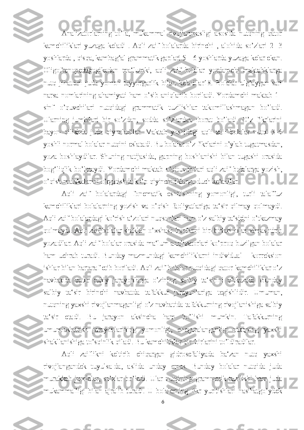 Analizatorlarning   to’la,   mukammal   rivojlanmasligi   asosida   nutqning   qator
kamchiliklari   yuzaga   keladi   .   Aqli   zaif   bolalarda   birinchi   ,   alohida   so’zlari   2   -3
yoshlarda , qisqa, kambag‘al grammatik gaplari 5 – 6 yoshlarda yuzaga kelar ekan.
Oligofrenopedagogikadan   ma‘lumki,   aqli   zaif   bolalar   yordamchi   maktabklarga
nutq   jihatdan   juda   yomon   tayyorgarlik   bilan   keladilar18.   Bolalar   ulg‘aygan   sari
narsa  nomlarining  ahamiyati   ham   o’sib   aniqlanib  boriladi.  Yordamchi  maktab  1–
sinf   o’quvchilari   nutqidagi   grammatik   tuzilishlar   takomillashmagan   bo’ladi.
Ularning   jumlalari   bir   so’zdan,   sodda   so’zlardan   iborat   bo’ladi.   O’z   fikrlarini
bayon   qilishda   juda   qiynaladilar.   Maktab   yoshidagi   aqli   zaif   bolalar   nutqi   3–4
yoshli normal bolalar nutqini eslatadi. Bu bolalar o’z fikrlarini o’ylab  tugatmasdan,
yoza   boshlaydilar.   Shuning   natijasida,   gapning   boshlanishi   bilan   tugashi   orasida
bog‘liqlik bo’lmaydi. Yordamchi maktab o’qituvchilari aqli zaif bolalarga yozish,
o’qish malakalarini o’rgatishda ko’p qiyinchiliklarga duch keladilar. 
Aqli   zaif   bolalardagi   fonematik   eshitishning   yomonligi,   turli   talaffuz
kamchiliklari   bolalarning   yozish   va   o’qish   faoliyatlariga   ta‘sir   qilmay   qolmaydi.
Aqli zaif bolalardagi ko’rish a‘zolari nuqsonlari ham o’z salbiy ta‘sirini o’tkazmay
qolmaydi. Aqli zaif bolalar shaklan o’xshash harflarni bir–birlari bilan almashtirib
yozadilar. Aqli zaif bolalar orasida ma‘lum analizatorlari ko’proq buzilgan bolalar
ham   uchrab   turadi.   Bunday   mazmundagi   kamchiliklarni   individual   –   korreksion
ishlar bilan bartaraf etib boriladi. Aqli zaif bolalar nutqidagi qator kamchiliklar o’z
navbatida   qator   ruhiy   jarayonlarga   o’zining   salbiy   ta‘sirini   o’tkazadi.   Bunday
salbiy   ta‘sir   birinchi   navbatda   tafakkur   jarayonlariga   tegishlidir.   Umuman,
nutqning yaxshi rivojlanmaganligi o’z navbatida tafakkurning rivojlanishiga salbiy
ta‘sir   etadi.   Bu   jarayon   aksincha   ham   bo’lishi   mumkin.   Tafakkurning
umumlashtirish   jarayonlarining   yomonligi,   chegaralanganligi   nutqning   yaxshi
shakllanishiga to’sqinlik qiladi. Bu kamchiliklar bir–birlarini to’ldiradilar. 
Aqli   zaiflikni   keltirib   chiqargan   gidrosefaliyada   ba‘zan   nutq   yaxshi
rivojlangandek   tuyulsa-da,   aslida   unday   emas.   Bunday   bolalar   nutqida   juda
murakkab   jumlalar,   so’zlar   bo’ladi.   Ular   nutqining   grammatik   tuzilishi   ham   juda
mukammalligi   bilan   ajralib   turadi.   U   bolalarning   fikr   yuritishlari   nasihatgo’ydek
6 