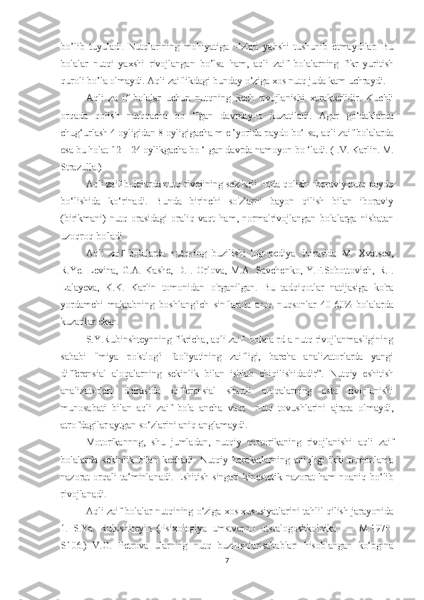 bo’lib   tuyuladi.   Nutqlarining   mohiyatiga   o’zlari   yahshi   tushunib   etmaydilar.   Bu
bolalar   nutqi   yaxshi   rivojlangan   bo’lsa   ham,   aqli   zaif   bolalarning   fikr   yuritish
quroli bo’la olmaydi. Aqli zaiflikdagi bunday o’ziga xos nutq juda kam uchraydi.
Aqli   za   if   bolalar   uchun   nutqning   kech   rivojlanishi   xarakterlidir.   Kuchli
orqada   qolish   nutqqacha   bo   ‘Igan   davrdayoq   kuzatiladi.   Agar   go‘daklarda
chug‘urlash 4 oyligidan 8 oyligigacha m e ’yorida paydo bo‘Isa, aqli zaif bolalarda
esa bu holat 12—24 oylikgacha bo ‘Igan davrda namoyon bo ‘ladi.  (I.V. Karlin. M.
Strazulla.)
Aqli zaif bolalarda nutq rivojining sezilarli ortda qolishi iboraviy nutq paydo
bo‘lishida   ko‘rinadi.   Bunda   birinchi   so'zlarni   bayon   qilish   bilan   iboraviy
(birikmani)   nutq   orasidagi   oraliq   vaqt   ham,   normalrivojlangan   bolalarga   nisbatan
uzoqroq bo'ladi.
Aqli   zaif   bolalarda   nutqning   buzilishi   logopediya   doirasida   M.   Xvatsev,
R.Ye.   Levina,   G.A.   Kashe,   D.I.   Orlova,   M.A.   Savchenko,   Y.F.Sobottovich,   R.I.
Lalayeva,   K.K.   Karlin   tomonidan   o'rganilgan.   Bu   tadqiqotlar   natijasiga   ko'ra
yordamchi   maktabning   boshlang'ich   sinflarida   aniq   nuqsonlar   40-60%   bolalarda
kuzatilar ekan.
S.Y.Rubinshteynning fikricha, aqli zaif  bolala rd a nutq rivojlanmasligining
sababi   "miya   po'stlog'i   faoliyatining   zaifligi,   barcha   analizatorlarda   yangi
differensial   aloqalarning   sekinlik   bilan   ishlab   chiqilishidadir”.   Nutqiy   eshitish
analizatorlari   doirasida   differensial   shartli   aloqalarning   asta   rivojlanishi
munosabati   bilan   aqli   zaif   bola   ancha   vaqt     nutq   tovushlarini   ajrata   olmaydi,
atrofdagilar aytgan so‘zlarini aniq anglamaydi.
Motorikannng,   shu   jumladan,   nutqiy   motorikaning   rivojlanishi   aqli   zaif
bolalarda   sekinlik   bilan   kechadi.   Nutqiy   harakatlarning   aniqligi   ikki   tomonlama
nazorat   orqali  ta’minlanadi.  Eshitish  singari  kinestetik   nazorat   ham   noaniq  bo‘lib
rivojlanadi.
Aqli zaif bolalar nutqining o‘ziga xos xususiyatlarini tahlil qilish jarayonida
1.   S.Ya.   Rubishiteyin   (Psixologiya   umstvenno   otstalogoshkolnika.   —   M.1970-
S106.)   V.G.   Petrova   ularning   nutq   buzilishlarisabablari   hisoblangan   ko‘pgina
7 