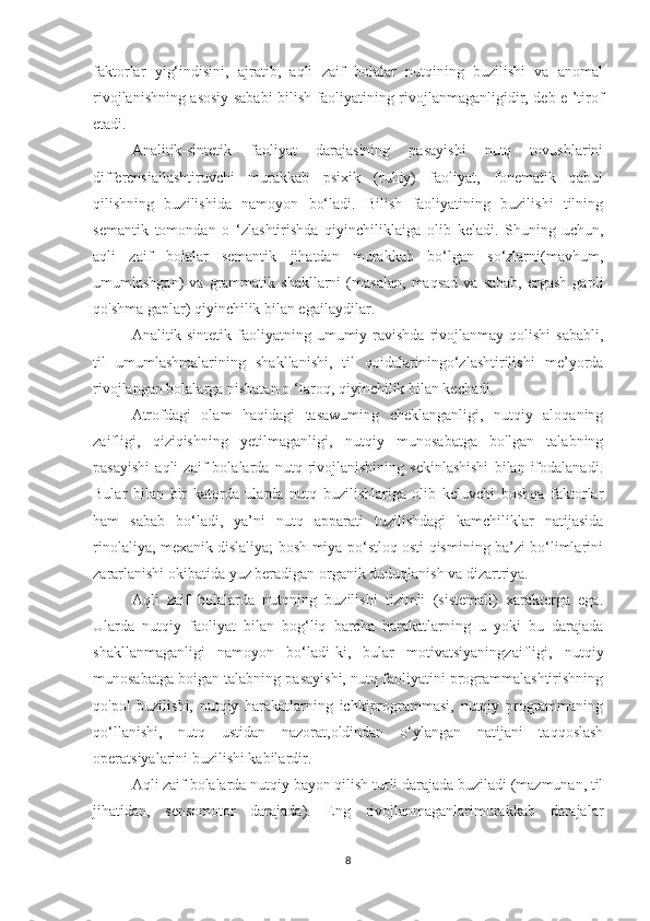 faktorlar   yig‘indisini,   ajratib,   aqli   zaif   bolalar   nutqining   buzilishi   va   anomal
rivojlanishning asosiy sababi bilish faoliyatining rivojlanmaganligidir, deb e ’tirof
etadi.
Analitik-sintetik   faoliyat   darajasining   pasayishi   nutq   tovushlarini
differensiallashtiruvchi   murakkab   psixik   (ruhiy)   faoliyat,   fonematik   qabul
qilishning   buzilishida   namoyon   bo‘ladi.   Bilish   faoliyatining   buzilishi   tilning
semantik   tomondan   o   ‘zlashtirishda   qiyinchiliklaiga   olib   keladi.   Shuning   uchun,
aqli   zaif   bolalar   semantik   jihatdan   murakkab   bo‘lgan   so‘zlarni(mavhum,
umumlashgan)   va   grammatik  shakllarni   (masalan,   maqsad   va   sabab,   ergash   gapli
qo'shma gaplar) qiyinchilik bilan egailaydilar.
Analitik-sintetik  faoliyatning umumiy ravishda  rivojlanmay qolishi  sababli,
til   umumlashmalarining   shakllanishi,   til   qoidalariningo‘zlashtirilishi   me’yorda
rivojlangan bolalarga nisbatan o ‘Iaroq, qiyinchilik bilan kechadi.
Atrofdagi   olam   haqidagi   tasawuming   cheklanganligi,   nutqiy   aloqaning
zaifligi,   qiziqishning   yetilmaganligi,   nutqiy   munosabatga   bo'lgan   talabning
pasayishi   aqli   zaif   bolalarda   nutq   rivojlanishining   sekinlashishi   bilan   ifodalanadi.
Bular   bilan   bir   katorda   ularda   nutq   buzilishlariga   olib   keluvchi   boshqa   faktorlar
ham   sabab   bo‘ladi,   ya’ni   nutq   apparati   tuzilishdagi   kamchiliklar   natijasida
rinolaliya, mexanik dislaliya; bosh miya po‘stloq osti qismining ba’zi bo‘limlarini
zararlanishi okibatida yuz beradigan organik duduqlanish va dizartriya.
Aqli   zaif   bolalarda   nutqning   buzilishi   tizimli   (sistemali)   xarakterga   ega.
Ularda   nutqiy   faoliyat   bilan   bog‘liq   barcha   harakatlarning   u   yoki   bu   darajada
shakllanmaganligi   namoyon   bo‘ladi-ki,   bular   motivatsiyaningzaifligi,   nutqiy
munosabatga boigan talabning pasayishi, nutq faoliyatini programmalashtirishning
qo'pol   buzilishi,   nutqiy   harakatlarning   ichkiprogrammasi,   nutqiy   programmaning
qo‘llanishi,   nutq   ustidan   nazorat,oldindan   o‘ylangan   natijani   taqqoslash
operatsiyalarini buzilishi kabilardir.
Aqli zaif bolalarda nutqiy bayon qilish turli darajada buziladi (mazmunan, til
jihatidan,   sensomotor   darajada).   Eng   rivojlanmaganlarimurakkab   darajalar
8 