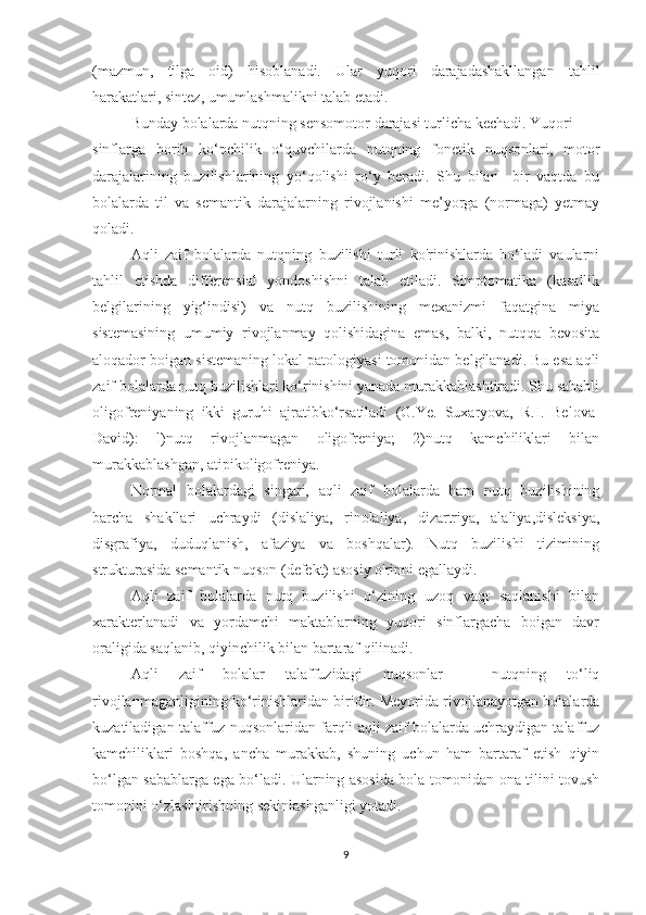 (mazmun,   tilga   oid)   hisoblanadi.   Ular   yuqori   darajadashakllangan   tahlil
harakatlari, sintez, umumlashmalikni talab etadi.
Bunday bolalarda nutqning sensomotor darajasi turlicha kechadi. Yuqori
sinflarga   borib   ko‘pchilik   o‘quvchilarda   nutqning   fonetik   nuqsonlari,   motor
darajalarining   buzilishlarining   yo‘qolishi   ro‘y   beradi.   Shu   bilan     bir   vaqtda   bu
bolalarda   til   va   semantik   darajalarning   rivojlanishi   me’yorga   (normaga)   yetmay
qoladi.
Aqli   zaif   bolalarda   nutqning   buzilishi   turli   ko'rinishlarda   bo‘ladi   vaularni
tahlil   etishda   differensial   yondoshishni   talab   etiladi.   Simptomatika   (kasallik
belgilarining   yig‘indisi)   va   nutq   buzilishining   mexanizmi   faqatgina   miya
sistemasining   umumiy   rivojlanmay   qolishidagina   emas,   balki,   nutqqa   bevosita
aloqador boigan sistemaning lokal patologiyasi tomonidan belgilanadi. Bu esa aqli
zaif bolalarda nutq buzilishlari ko‘rinishini yanada murakkablashtiradi. Shu sababli
oligofreniyaning   ikki   guruhi   ajratibko‘rsatiladi   (G.Ye.   Suxaryova,   R.I.   Belova-
David):   l)nutq   rivojlanmagan   oligofreniya;   2)nutq   kamchiliklari   bilan
murakkablashgan, atipikoligofreniya.
Normal   bolalardagi   singari,   aqli   zaif   bolalarda   ham   nutq   buzilishining
barcha   shakllari   uchraydi   (dislaliya,   rinolaliya,   dizartriya,   alaliya,disleksiya,
disgrafiya,   duduqlanish,   afaziya   va   boshqalar).   Nutq   buzilishi   tizimining
strukturasida semantik nuqson (defekt) asosiy o'rinni egallaydi.
Aqli   zaif   bolalarda   nutq   buzilishi   o‘zining   uzoq   vaqt   saqlanishi   bilan
xarakterlanadi   va   yordamchi   maktablarning   yuqori   sinflargacha   boigan   davr
oraligida saqlanib, qiyinchilik bilan bartaraf qilinadi.
Aqli   zaif   bolalar   talaffuzidagi   nuqsonlar   –   nutqning   to‘liq
rivojlanmaganligining ko‘rinishlaridan biridir. Meyorida rivojlanayotgan bolalarda
kuzatiladigan talaffuz nuqsonlaridan farqli aqli zaif bolalarda uchraydigan talaffuz
kamchiliklari   boshqa,   ancha   murakkab,   shuning   uchun   ham   bartaraf   etish   qiyin
bo‘lgan sabablarga ega bo‘ladi. Ularning asosida bola tomonidan ona tilini tovush
tomonini o‘zlashtirishning sekinlashganligi yotadi. 
9 